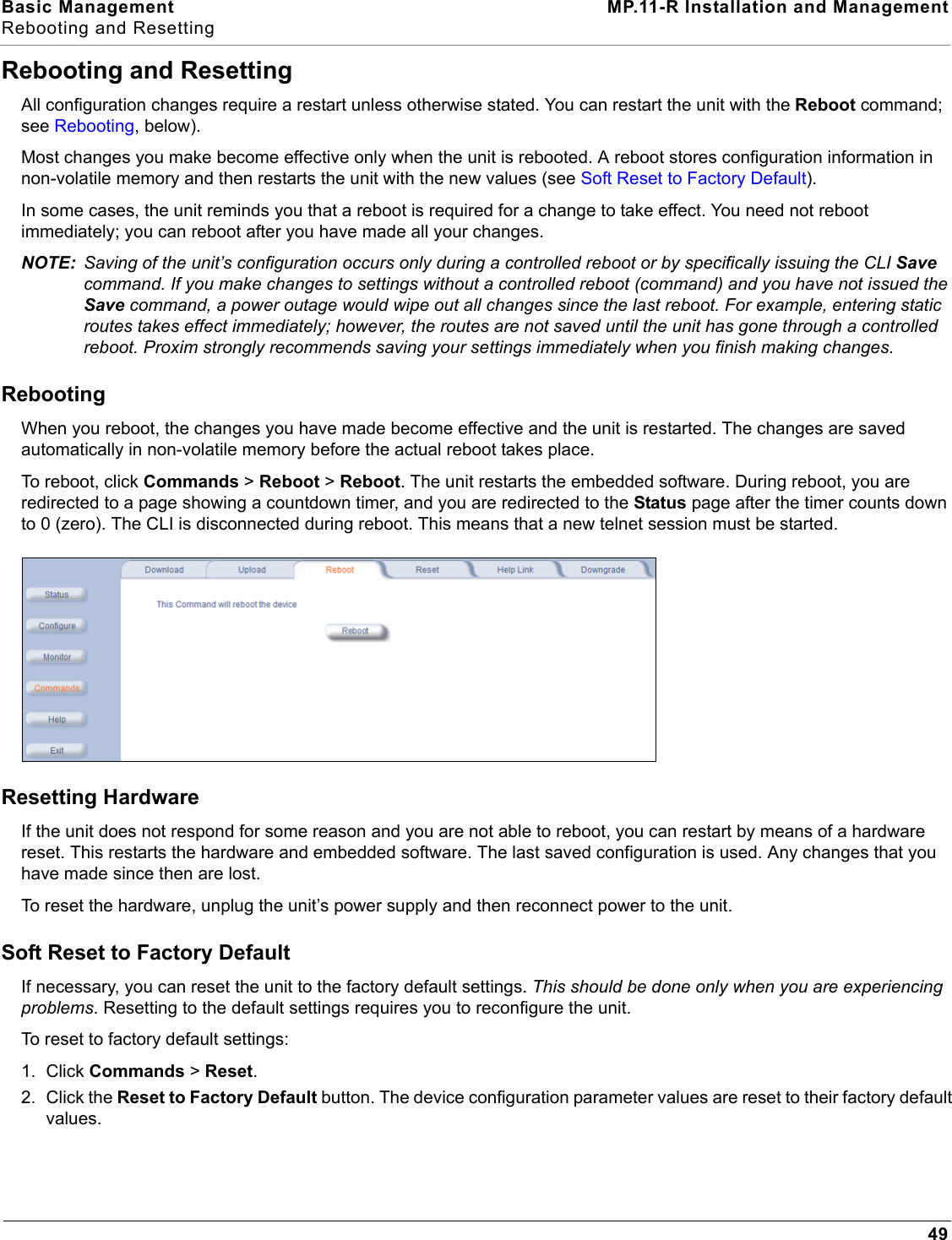Basic Management MP.11-R Installation and ManagementRebooting and Resetting49Rebooting and ResettingAll configuration changes require a restart unless otherwise stated. You can restart the unit with the Reboot command; see Rebooting, below).Most changes you make become effective only when the unit is rebooted. A reboot stores configuration information in non-volatile memory and then restarts the unit with the new values (see Soft Reset to Factory Default).In some cases, the unit reminds you that a reboot is required for a change to take effect. You need not reboot immediately; you can reboot after you have made all your changes.NOTE: Saving of the unit’s configuration occurs only during a controlled reboot or by specifically issuing the CLI Save command. If you make changes to settings without a controlled reboot (command) and you have not issued the Save command, a power outage would wipe out all changes since the last reboot. For example, entering static routes takes effect immediately; however, the routes are not saved until the unit has gone through a controlled reboot. Proxim strongly recommends saving your settings immediately when you finish making changes.RebootingWhen you reboot, the changes you have made become effective and the unit is restarted. The changes are saved automatically in non-volatile memory before the actual reboot takes place.To reboot, click Commands &gt; Reboot &gt; Reboot. The unit restarts the embedded software. During reboot, you are redirected to a page showing a countdown timer, and you are redirected to the Status page after the timer counts down to 0 (zero). The CLI is disconnected during reboot. This means that a new telnet session must be started. Resetting HardwareIf the unit does not respond for some reason and you are not able to reboot, you can restart by means of a hardware reset. This restarts the hardware and embedded software. The last saved configuration is used. Any changes that you have made since then are lost.To reset the hardware, unplug the unit’s power supply and then reconnect power to the unit.Soft Reset to Factory DefaultIf necessary, you can reset the unit to the factory default settings. This should be done only when you are experiencing problems. Resetting to the default settings requires you to reconfigure the unit. To reset to factory default settings:1. Click Commands &gt; Reset.2. Click the Reset to Factory Default button. The device configuration parameter values are reset to their factory default values.