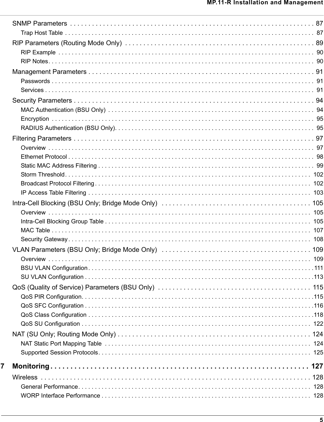 MP.11-R Installation and Management5SNMP Parameters  . . . . . . . . . . . . . . . . . . . . . . . . . . . . . . . . . . . . . . . . . . . . . . . . . . . . . . . . . . . . . . . . . . . 87Trap Host Table . . . . . . . . . . . . . . . . . . . . . . . . . . . . . . . . . . . . . . . . . . . . . . . . . . . . . . . . . . . . . . . . . . . . . . . . . . .  87RIP Parameters (Routing Mode Only)  . . . . . . . . . . . . . . . . . . . . . . . . . . . . . . . . . . . . . . . . . . . . . . . . . . . . 89RIP Example  . . . . . . . . . . . . . . . . . . . . . . . . . . . . . . . . . . . . . . . . . . . . . . . . . . . . . . . . . . . . . . . . . . . . . . . . . . . . .  90RIP Notes. . . . . . . . . . . . . . . . . . . . . . . . . . . . . . . . . . . . . . . . . . . . . . . . . . . . . . . . . . . . . . . . . . . . . . . . . . . . . . . .  90Management Parameters . . . . . . . . . . . . . . . . . . . . . . . . . . . . . . . . . . . . . . . . . . . . . . . . . . . . . . . . . . . . . . 91Passwords . . . . . . . . . . . . . . . . . . . . . . . . . . . . . . . . . . . . . . . . . . . . . . . . . . . . . . . . . . . . . . . . . . . . . . . . . . . . . . .  91Services . . . . . . . . . . . . . . . . . . . . . . . . . . . . . . . . . . . . . . . . . . . . . . . . . . . . . . . . . . . . . . . . . . . . . . . . . . . . . . . . .  91Security Parameters . . . . . . . . . . . . . . . . . . . . . . . . . . . . . . . . . . . . . . . . . . . . . . . . . . . . . . . . . . . . . . . . . . 94MAC Authentication (BSU Only)  . . . . . . . . . . . . . . . . . . . . . . . . . . . . . . . . . . . . . . . . . . . . . . . . . . . . . . . . . . . . . .  94Encryption  . . . . . . . . . . . . . . . . . . . . . . . . . . . . . . . . . . . . . . . . . . . . . . . . . . . . . . . . . . . . . . . . . . . . . . . . . . . . . . .  95RADIUS Authentication (BSU Only). . . . . . . . . . . . . . . . . . . . . . . . . . . . . . . . . . . . . . . . . . . . . . . . . . . . . . . . . . . .  95Filtering Parameters . . . . . . . . . . . . . . . . . . . . . . . . . . . . . . . . . . . . . . . . . . . . . . . . . . . . . . . . . . . . . . . . . . 97Overview  . . . . . . . . . . . . . . . . . . . . . . . . . . . . . . . . . . . . . . . . . . . . . . . . . . . . . . . . . . . . . . . . . . . . . . . . . . . . . . . .  97Ethernet Protocol . . . . . . . . . . . . . . . . . . . . . . . . . . . . . . . . . . . . . . . . . . . . . . . . . . . . . . . . . . . . . . . . . . . . . . . . . .  98Static MAC Address Filtering . . . . . . . . . . . . . . . . . . . . . . . . . . . . . . . . . . . . . . . . . . . . . . . . . . . . . . . . . . . . . . . . .  99Storm Threshold. . . . . . . . . . . . . . . . . . . . . . . . . . . . . . . . . . . . . . . . . . . . . . . . . . . . . . . . . . . . . . . . . . . . . . . . . .  102Broadcast Protocol Filtering . . . . . . . . . . . . . . . . . . . . . . . . . . . . . . . . . . . . . . . . . . . . . . . . . . . . . . . . . . . . . . . . .  102IP Access Table Filtering . . . . . . . . . . . . . . . . . . . . . . . . . . . . . . . . . . . . . . . . . . . . . . . . . . . . . . . . . . . . . . . . . . .  103Intra-Cell Blocking (BSU Only; Bridge Mode Only)  . . . . . . . . . . . . . . . . . . . . . . . . . . . . . . . . . . . . . . . . . 105Overview  . . . . . . . . . . . . . . . . . . . . . . . . . . . . . . . . . . . . . . . . . . . . . . . . . . . . . . . . . . . . . . . . . . . . . . . . . . . . . . .  105Intra-Cell Blocking Group Table . . . . . . . . . . . . . . . . . . . . . . . . . . . . . . . . . . . . . . . . . . . . . . . . . . . . . . . . . . . . . .  105MAC Table . . . . . . . . . . . . . . . . . . . . . . . . . . . . . . . . . . . . . . . . . . . . . . . . . . . . . . . . . . . . . . . . . . . . . . . . . . . . . .  107Security Gateway . . . . . . . . . . . . . . . . . . . . . . . . . . . . . . . . . . . . . . . . . . . . . . . . . . . . . . . . . . . . . . . . . . . . . . . . .  108VLAN Parameters (BSU Only; Bridge Mode Only)   . . . . . . . . . . . . . . . . . . . . . . . . . . . . . . . . . . . . . . . . . 109Overview  . . . . . . . . . . . . . . . . . . . . . . . . . . . . . . . . . . . . . . . . . . . . . . . . . . . . . . . . . . . . . . . . . . . . . . . . . . . . . . .  109BSU VLAN Configuration . . . . . . . . . . . . . . . . . . . . . . . . . . . . . . . . . . . . . . . . . . . . . . . . . . . . . . . . . . . . . . . . . . . . 111SU VLAN Configuration . . . . . . . . . . . . . . . . . . . . . . . . . . . . . . . . . . . . . . . . . . . . . . . . . . . . . . . . . . . . . . . . . . . . .113QoS (Quality of Service) Parameters (BSU Only)  . . . . . . . . . . . . . . . . . . . . . . . . . . . . . . . . . . . . . . . . . .  115QoS PIR Configuration. . . . . . . . . . . . . . . . . . . . . . . . . . . . . . . . . . . . . . . . . . . . . . . . . . . . . . . . . . . . . . . . . . . . . .115QoS SFC Configuration . . . . . . . . . . . . . . . . . . . . . . . . . . . . . . . . . . . . . . . . . . . . . . . . . . . . . . . . . . . . . . . . . . . . .116QoS Class Configuration . . . . . . . . . . . . . . . . . . . . . . . . . . . . . . . . . . . . . . . . . . . . . . . . . . . . . . . . . . . . . . . . . . . .118QoS SU Configuration . . . . . . . . . . . . . . . . . . . . . . . . . . . . . . . . . . . . . . . . . . . . . . . . . . . . . . . . . . . . . . . . . . . . .  122NAT (SU Only; Routing Mode Only) . . . . . . . . . . . . . . . . . . . . . . . . . . . . . . . . . . . . . . . . . . . . . . . . . . . . . 124NAT Static Port Mapping Table  . . . . . . . . . . . . . . . . . . . . . . . . . . . . . . . . . . . . . . . . . . . . . . . . . . . . . . . . . . . . . .  124Supported Session Protocols. . . . . . . . . . . . . . . . . . . . . . . . . . . . . . . . . . . . . . . . . . . . . . . . . . . . . . . . . . . . . . . .  1257 Monitoring . . . . . . . . . . . . . . . . . . . . . . . . . . . . . . . . . . . . . . . . . . . . . . . . . . . . . . . . . . . . . . . . . 127Wireless  . . . . . . . . . . . . . . . . . . . . . . . . . . . . . . . . . . . . . . . . . . . . . . . . . . . . . . . . . . . . . . . . . . . . . . . . . . 128General Performance. . . . . . . . . . . . . . . . . . . . . . . . . . . . . . . . . . . . . . . . . . . . . . . . . . . . . . . . . . . . . . . . . . . . . .  128WORP Interface Performance . . . . . . . . . . . . . . . . . . . . . . . . . . . . . . . . . . . . . . . . . . . . . . . . . . . . . . . . . . . . . . .  128