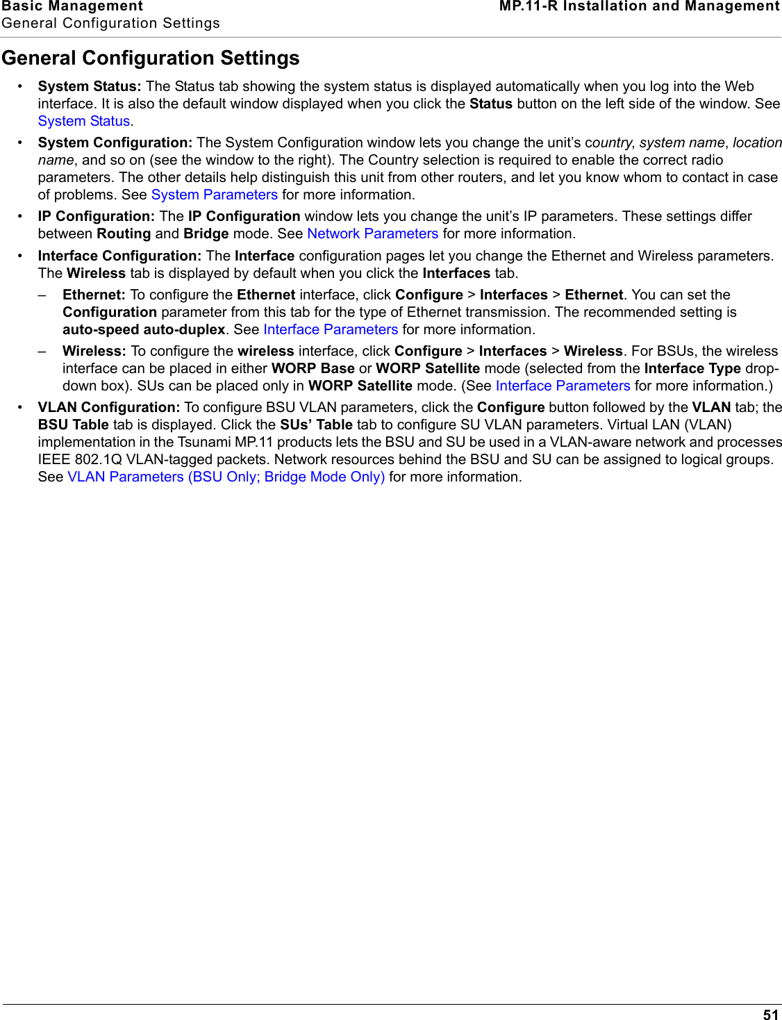 Basic Management MP.11-R Installation and ManagementGeneral Configuration Settings51General Configuration Settings•System Status: The Status tab showing the system status is displayed automatically when you log into the Web interface. It is also the default window displayed when you click the Status button on the left side of the window. See System Status.•System Configuration: The System Configuration window lets you change the unit’s country, system name, location name, and so on (see the window to the right). The Country selection is required to enable the correct radio parameters. The other details help distinguish this unit from other routers, and let you know whom to contact in case of problems. See System Parameters for more information.•IP Configuration: The IP Configuration window lets you change the unit’s IP parameters. These settings differ between Routing and Bridge mode. See Network Parameters for more information.•Interface Configuration: The Interface configuration pages let you change the Ethernet and Wireless parameters. The Wireless tab is displayed by default when you click the Interfaces tab. –Ethernet: To configure the Ethernet interface, click Configure &gt; Interfaces &gt; Ethernet. You can set the Configuration parameter from this tab for the type of Ethernet transmission. The recommended setting is auto-speed auto-duplex. See Interface Parameters for more information.–Wireless: To configure the wireless interface, click Configure &gt; Interfaces &gt; Wireless. For BSUs, the wireless interface can be placed in either WORP Base or WORP Satellite mode (selected from the Interface Type drop-down box). SUs can be placed only in WORP Satellite mode. (See Interface Parameters for more information.) •VLAN Configuration: To configure BSU VLAN parameters, click the Configure button followed by the VLAN tab; the BSU Table tab is displayed. Click the SUs’ Table tab to configure SU VLAN parameters. Virtual LAN (VLAN) implementation in the Tsunami MP.11 products lets the BSU and SU be used in a VLAN-aware network and processes IEEE 802.1Q VLAN-tagged packets. Network resources behind the BSU and SU can be assigned to logical groups.   See VLAN Parameters (BSU Only; Bridge Mode Only) for more information. 