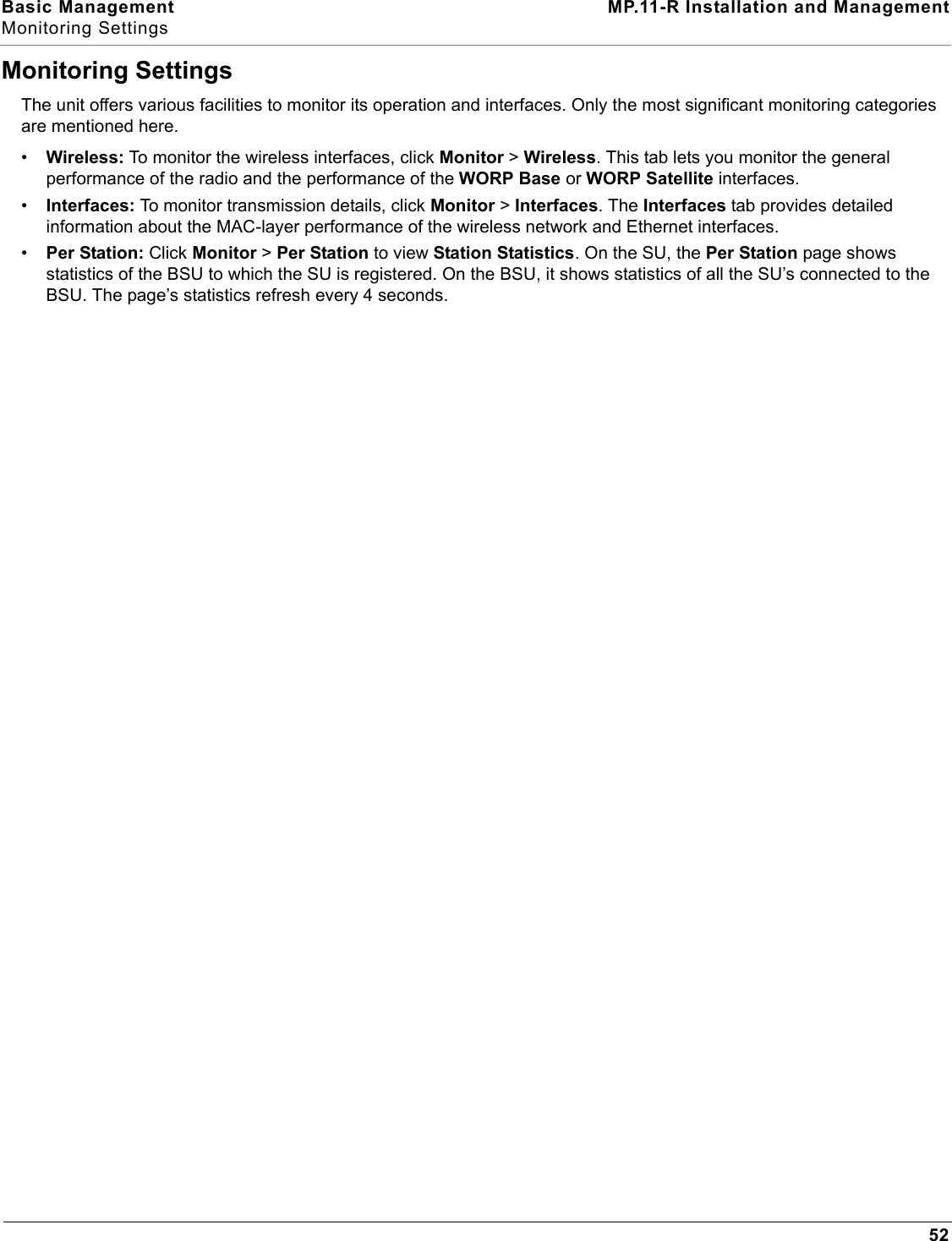 Basic Management MP.11-R Installation and ManagementMonitoring Settings52Monitoring SettingsThe unit offers various facilities to monitor its operation and interfaces. Only the most significant monitoring categories are mentioned here.•Wireless: To monitor the wireless interfaces, click Monitor &gt; Wireless. This tab lets you monitor the general performance of the radio and the performance of the WORP Base or WORP Satellite interfaces.•Interfaces: To monitor transmission details, click Monitor &gt; Interfaces. The Interfaces tab provides detailed information about the MAC-layer performance of the wireless network and Ethernet interfaces.•Per Station: Click Monitor &gt; Per Station to view Station Statistics. On the SU, the Per Station page shows statistics of the BSU to which the SU is registered. On the BSU, it shows statistics of all the SU’s connected to the BSU. The page’s statistics refresh every 4 seconds.