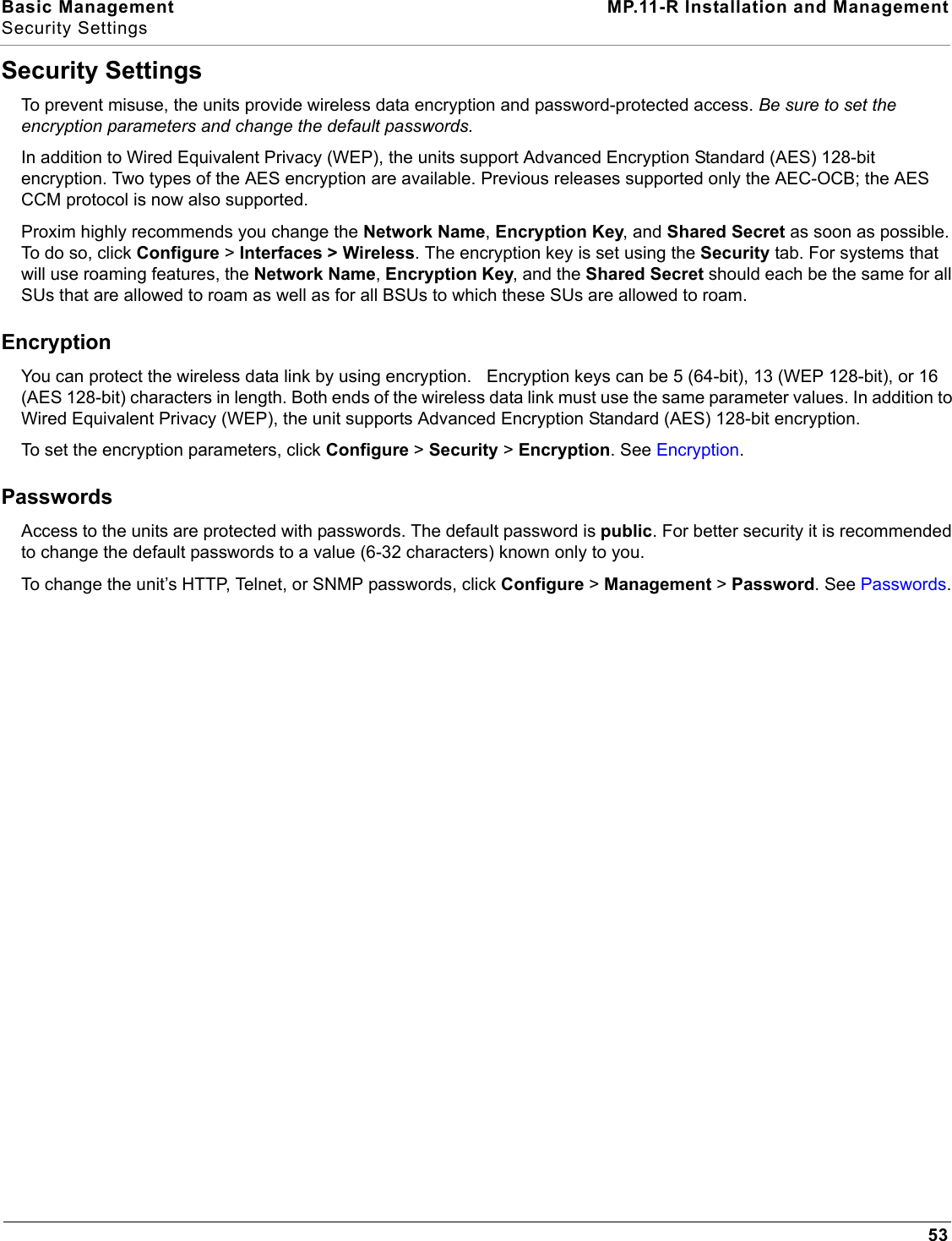 Basic Management MP.11-R Installation and ManagementSecurity Settings53Security SettingsTo prevent misuse, the units provide wireless data encryption and password-protected access. Be sure to set the encryption parameters and change the default passwords.In addition to Wired Equivalent Privacy (WEP), the units support Advanced Encryption Standard (AES) 128-bit encryption. Two types of the AES encryption are available. Previous releases supported only the AEC-OCB; the AES CCM protocol is now also supported.Proxim highly recommends you change the Network Name, Encryption Key, and Shared Secret as soon as possible. To do so, click Configure &gt; Interfaces &gt; Wireless. The encryption key is set using the Security tab. For systems that will use roaming features, the Network Name, Encryption Key, and the Shared Secret should each be the same for all SUs that are allowed to roam as well as for all BSUs to which these SUs are allowed to roam.EncryptionYou can protect the wireless data link by using encryption.   Encryption keys can be 5 (64-bit), 13 (WEP 128-bit), or 16 (AES 128-bit) characters in length. Both ends of the wireless data link must use the same parameter values. In addition to Wired Equivalent Privacy (WEP), the unit supports Advanced Encryption Standard (AES) 128-bit encryption. To set the encryption parameters, click Configure &gt; Security &gt; Encryption. See Encryption.PasswordsAccess to the units are protected with passwords. The default password is public. For better security it is recommended to change the default passwords to a value (6-32 characters) known only to you.To change the unit’s HTTP, Telnet, or SNMP passwords, click Configure &gt; Management &gt; Password. See Passwords. 
