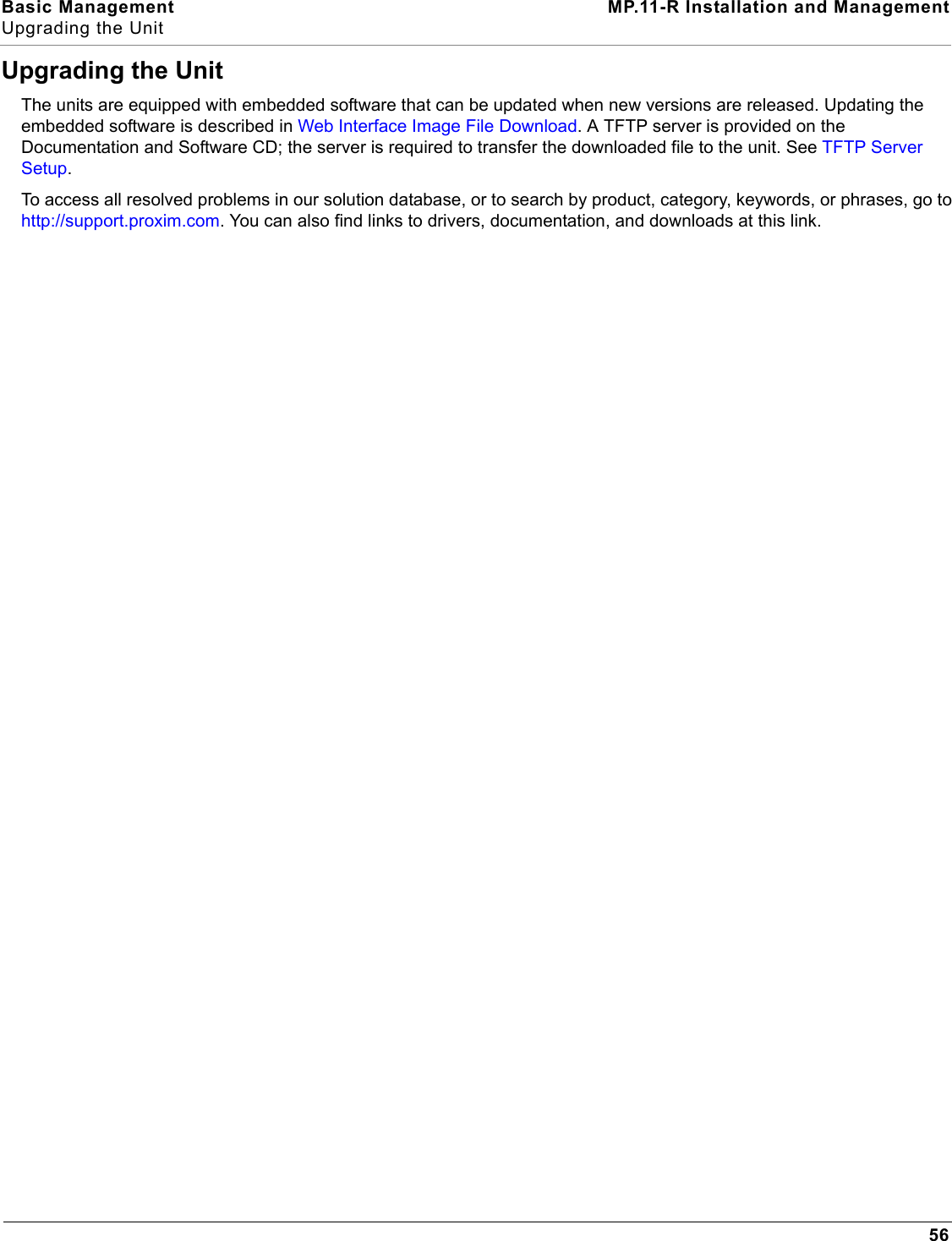 Basic Management MP.11-R Installation and ManagementUpgrading the Unit56Upgrading the UnitThe units are equipped with embedded software that can be updated when new versions are released. Updating the embedded software is described in Web Interface Image File Download. A TFTP server is provided on the Documentation and Software CD; the server is required to transfer the downloaded file to the unit. See TFTP Server Setup.To access all resolved problems in our solution database, or to search by product, category, keywords, or phrases, go to http://support.proxim.com. You can also find links to drivers, documentation, and downloads at this link.
