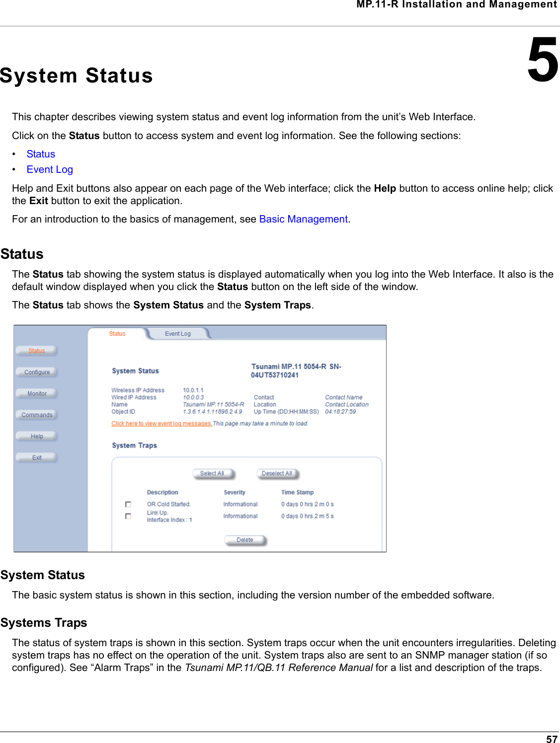 MP.11-R Installation and Management575System StatusThis chapter describes viewing system status and event log information from the unit’s Web Interface. Click on the Status button to access system and event log information. See the following sections:•Status•Event LogHelp and Exit buttons also appear on each page of the Web interface; click the Help button to access online help; click the Exit button to exit the application.For an introduction to the basics of management, see Basic Management.StatusThe Status tab showing the system status is displayed automatically when you log into the Web Interface. It also is the default window displayed when you click the Status button on the left side of the window. The Status tab shows the System Status and the System Traps.System StatusThe basic system status is shown in this section, including the version number of the embedded software.Systems TrapsThe status of system traps is shown in this section. System traps occur when the unit encounters irregularities. Deleting system traps has no effect on the operation of the unit. System traps also are sent to an SNMP manager station (if so configured). See “Alarm Traps” in the Tsunami MP.11/QB.11 Reference Manual for a list and description of the traps.