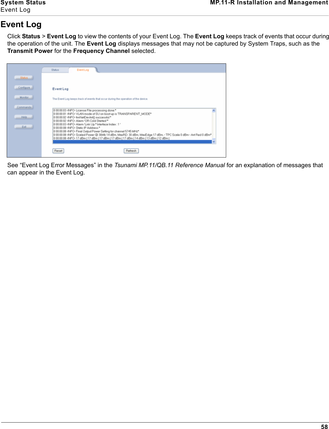 System Status MP.11-R Installation and ManagementEvent Log58Event LogClick Status &gt; Event Log to view the contents of your Event Log. The Event Log keeps track of events that occur during the operation of the unit. The Event Log displays messages that may not be captured by System Traps, such as the Transmit Power for the Frequency Channel selected.See “Event Log Error Messages” in the Tsunami MP.11/QB.11 Reference Manual for an explanation of messages that can appear in the Event Log.