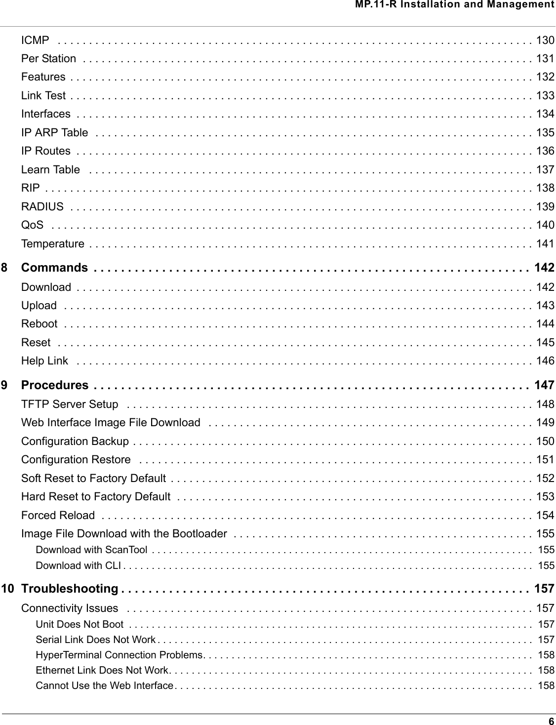 MP.11-R Installation and Management6ICMP   . . . . . . . . . . . . . . . . . . . . . . . . . . . . . . . . . . . . . . . . . . . . . . . . . . . . . . . . . . . . . . . . . . . . . . . . . . . . 130Per Station  . . . . . . . . . . . . . . . . . . . . . . . . . . . . . . . . . . . . . . . . . . . . . . . . . . . . . . . . . . . . . . . . . . . . . . . . 131Features . . . . . . . . . . . . . . . . . . . . . . . . . . . . . . . . . . . . . . . . . . . . . . . . . . . . . . . . . . . . . . . . . . . . . . . . . . 132Link Test . . . . . . . . . . . . . . . . . . . . . . . . . . . . . . . . . . . . . . . . . . . . . . . . . . . . . . . . . . . . . . . . . . . . . . . . . . 133Interfaces  . . . . . . . . . . . . . . . . . . . . . . . . . . . . . . . . . . . . . . . . . . . . . . . . . . . . . . . . . . . . . . . . . . . . . . . . . 134IP ARP Table  . . . . . . . . . . . . . . . . . . . . . . . . . . . . . . . . . . . . . . . . . . . . . . . . . . . . . . . . . . . . . . . . . . . . . . 135IP Routes  . . . . . . . . . . . . . . . . . . . . . . . . . . . . . . . . . . . . . . . . . . . . . . . . . . . . . . . . . . . . . . . . . . . . . . . . . 136Learn Table   . . . . . . . . . . . . . . . . . . . . . . . . . . . . . . . . . . . . . . . . . . . . . . . . . . . . . . . . . . . . . . . . . . . . . . . 137RIP  . . . . . . . . . . . . . . . . . . . . . . . . . . . . . . . . . . . . . . . . . . . . . . . . . . . . . . . . . . . . . . . . . . . . . . . . . . . . . . 138RADIUS  . . . . . . . . . . . . . . . . . . . . . . . . . . . . . . . . . . . . . . . . . . . . . . . . . . . . . . . . . . . . . . . . . . . . . . . . . . 139QoS  . . . . . . . . . . . . . . . . . . . . . . . . . . . . . . . . . . . . . . . . . . . . . . . . . . . . . . . . . . . . . . . . . . . . . . . . . . . . . 140Temperature . . . . . . . . . . . . . . . . . . . . . . . . . . . . . . . . . . . . . . . . . . . . . . . . . . . . . . . . . . . . . . . . . . . . . . . 1418 Commands  . . . . . . . . . . . . . . . . . . . . . . . . . . . . . . . . . . . . . . . . . . . . . . . . . . . . . . . . . . . . . . . . 142Download  . . . . . . . . . . . . . . . . . . . . . . . . . . . . . . . . . . . . . . . . . . . . . . . . . . . . . . . . . . . . . . . . . . . . . . . . . 142Upload  . . . . . . . . . . . . . . . . . . . . . . . . . . . . . . . . . . . . . . . . . . . . . . . . . . . . . . . . . . . . . . . . . . . . . . . . . . . 143Reboot  . . . . . . . . . . . . . . . . . . . . . . . . . . . . . . . . . . . . . . . . . . . . . . . . . . . . . . . . . . . . . . . . . . . . . . . . . . . 144Reset  . . . . . . . . . . . . . . . . . . . . . . . . . . . . . . . . . . . . . . . . . . . . . . . . . . . . . . . . . . . . . . . . . . . . . . . . . . . . 145Help Link   . . . . . . . . . . . . . . . . . . . . . . . . . . . . . . . . . . . . . . . . . . . . . . . . . . . . . . . . . . . . . . . . . . . . . . . . . 1469 Procedures . . . . . . . . . . . . . . . . . . . . . . . . . . . . . . . . . . . . . . . . . . . . . . . . . . . . . . . . . . . . . . . . 147TFTP Server Setup   . . . . . . . . . . . . . . . . . . . . . . . . . . . . . . . . . . . . . . . . . . . . . . . . . . . . . . . . . . . . . . . . . 148Web Interface Image File Download   . . . . . . . . . . . . . . . . . . . . . . . . . . . . . . . . . . . . . . . . . . . . . . . . . . . . 149Configuration Backup . . . . . . . . . . . . . . . . . . . . . . . . . . . . . . . . . . . . . . . . . . . . . . . . . . . . . . . . . . . . . . . . 150Configuration Restore   . . . . . . . . . . . . . . . . . . . . . . . . . . . . . . . . . . . . . . . . . . . . . . . . . . . . . . . . . . . . . . . 151Soft Reset to Factory Default  . . . . . . . . . . . . . . . . . . . . . . . . . . . . . . . . . . . . . . . . . . . . . . . . . . . . . . . . . . 152Hard Reset to Factory Default  . . . . . . . . . . . . . . . . . . . . . . . . . . . . . . . . . . . . . . . . . . . . . . . . . . . . . . . . . 153Forced Reload  . . . . . . . . . . . . . . . . . . . . . . . . . . . . . . . . . . . . . . . . . . . . . . . . . . . . . . . . . . . . . . . . . . . . . 154Image File Download with the Bootloader  . . . . . . . . . . . . . . . . . . . . . . . . . . . . . . . . . . . . . . . . . . . . . . . . 155Download with ScanTool  . . . . . . . . . . . . . . . . . . . . . . . . . . . . . . . . . . . . . . . . . . . . . . . . . . . . . . . . . . . . . . . . . . .  155Download with CLI . . . . . . . . . . . . . . . . . . . . . . . . . . . . . . . . . . . . . . . . . . . . . . . . . . . . . . . . . . . . . . . . . . . . . . . .  15510 Troubleshooting . . . . . . . . . . . . . . . . . . . . . . . . . . . . . . . . . . . . . . . . . . . . . . . . . . . . . . . . . . . . 157Connectivity Issues   . . . . . . . . . . . . . . . . . . . . . . . . . . . . . . . . . . . . . . . . . . . . . . . . . . . . . . . . . . . . . . . . . 157Unit Does Not Boot  . . . . . . . . . . . . . . . . . . . . . . . . . . . . . . . . . . . . . . . . . . . . . . . . . . . . . . . . . . . . . . . . . . . . . . .  157Serial Link Does Not Work . . . . . . . . . . . . . . . . . . . . . . . . . . . . . . . . . . . . . . . . . . . . . . . . . . . . . . . . . . . . . . . . . .  157HyperTerminal Connection Problems. . . . . . . . . . . . . . . . . . . . . . . . . . . . . . . . . . . . . . . . . . . . . . . . . . . . . . . . . .  158Ethernet Link Does Not Work. . . . . . . . . . . . . . . . . . . . . . . . . . . . . . . . . . . . . . . . . . . . . . . . . . . . . . . . . . . . . . . .  158Cannot Use the Web Interface. . . . . . . . . . . . . . . . . . . . . . . . . . . . . . . . . . . . . . . . . . . . . . . . . . . . . . . . . . . . . . .  158