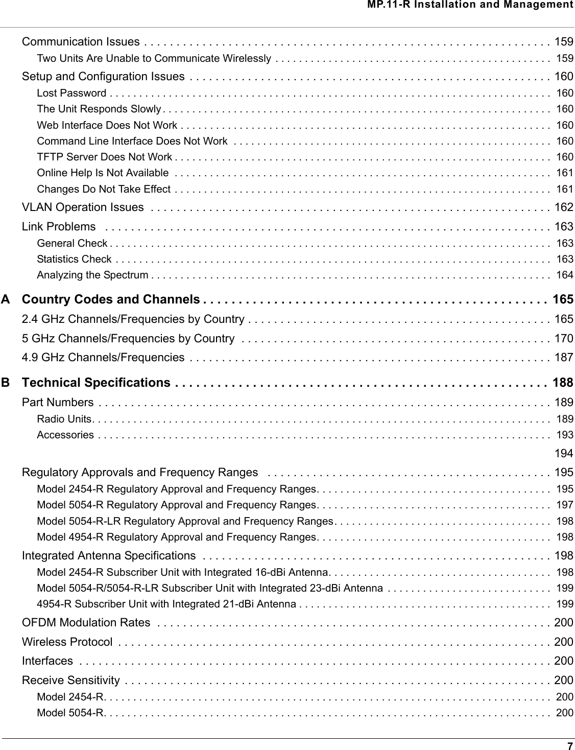 MP.11-R Installation and Management7Communication Issues . . . . . . . . . . . . . . . . . . . . . . . . . . . . . . . . . . . . . . . . . . . . . . . . . . . . . . . . . . . . . . . 159Two Units Are Unable to Communicate Wirelessly . . . . . . . . . . . . . . . . . . . . . . . . . . . . . . . . . . . . . . . . . . . . . . .  159Setup and Configuration Issues  . . . . . . . . . . . . . . . . . . . . . . . . . . . . . . . . . . . . . . . . . . . . . . . . . . . . . . . . 160Lost Password . . . . . . . . . . . . . . . . . . . . . . . . . . . . . . . . . . . . . . . . . . . . . . . . . . . . . . . . . . . . . . . . . . . . . . . . . . .  160The Unit Responds Slowly . . . . . . . . . . . . . . . . . . . . . . . . . . . . . . . . . . . . . . . . . . . . . . . . . . . . . . . . . . . . . . . . . .  160Web Interface Does Not Work . . . . . . . . . . . . . . . . . . . . . . . . . . . . . . . . . . . . . . . . . . . . . . . . . . . . . . . . . . . . . . .  160Command Line Interface Does Not Work  . . . . . . . . . . . . . . . . . . . . . . . . . . . . . . . . . . . . . . . . . . . . . . . . . . . . . .  160TFTP Server Does Not Work . . . . . . . . . . . . . . . . . . . . . . . . . . . . . . . . . . . . . . . . . . . . . . . . . . . . . . . . . . . . . . . .  160Online Help Is Not Available  . . . . . . . . . . . . . . . . . . . . . . . . . . . . . . . . . . . . . . . . . . . . . . . . . . . . . . . . . . . . . . . .  161Changes Do Not Take Effect . . . . . . . . . . . . . . . . . . . . . . . . . . . . . . . . . . . . . . . . . . . . . . . . . . . . . . . . . . . . . . . .  161VLAN Operation Issues  . . . . . . . . . . . . . . . . . . . . . . . . . . . . . . . . . . . . . . . . . . . . . . . . . . . . . . . . . . . . . . 162Link Problems   . . . . . . . . . . . . . . . . . . . . . . . . . . . . . . . . . . . . . . . . . . . . . . . . . . . . . . . . . . . . . . . . . . . . . 163General Check . . . . . . . . . . . . . . . . . . . . . . . . . . . . . . . . . . . . . . . . . . . . . . . . . . . . . . . . . . . . . . . . . . . . . . . . . . .  163Statistics Check . . . . . . . . . . . . . . . . . . . . . . . . . . . . . . . . . . . . . . . . . . . . . . . . . . . . . . . . . . . . . . . . . . . . . . . . . .  163Analyzing the Spectrum . . . . . . . . . . . . . . . . . . . . . . . . . . . . . . . . . . . . . . . . . . . . . . . . . . . . . . . . . . . . . . . . . . . .  164A Country Codes and Channels . . . . . . . . . . . . . . . . . . . . . . . . . . . . . . . . . . . . . . . . . . . . . . . . .  1652.4 GHz Channels/Frequencies by Country . . . . . . . . . . . . . . . . . . . . . . . . . . . . . . . . . . . . . . . . . . . . . . . 1655 GHz Channels/Frequencies by Country  . . . . . . . . . . . . . . . . . . . . . . . . . . . . . . . . . . . . . . . . . . . . . . . . 1704.9 GHz Channels/Frequencies . . . . . . . . . . . . . . . . . . . . . . . . . . . . . . . . . . . . . . . . . . . . . . . . . . . . . . . . 187B Technical Specifications . . . . . . . . . . . . . . . . . . . . . . . . . . . . . . . . . . . . . . . . . . . . . . . . . . . . .  188Part Numbers . . . . . . . . . . . . . . . . . . . . . . . . . . . . . . . . . . . . . . . . . . . . . . . . . . . . . . . . . . . . . . . . . . . . . . 189Radio Units. . . . . . . . . . . . . . . . . . . . . . . . . . . . . . . . . . . . . . . . . . . . . . . . . . . . . . . . . . . . . . . . . . . . . . . . . . . . . .  189Accessories . . . . . . . . . . . . . . . . . . . . . . . . . . . . . . . . . . . . . . . . . . . . . . . . . . . . . . . . . . . . . . . . . . . . . . . . . . . . .  193 194Regulatory Approvals and Frequency Ranges   . . . . . . . . . . . . . . . . . . . . . . . . . . . . . . . . . . . . . . . . . . . . 195Model 2454-R Regulatory Approval and Frequency Ranges. . . . . . . . . . . . . . . . . . . . . . . . . . . . . . . . . . . . . . . .  195Model 5054-R Regulatory Approval and Frequency Ranges. . . . . . . . . . . . . . . . . . . . . . . . . . . . . . . . . . . . . . . .  197Model 5054-R-LR Regulatory Approval and Frequency Ranges. . . . . . . . . . . . . . . . . . . . . . . . . . . . . . . . . . . . .  198Model 4954-R Regulatory Approval and Frequency Ranges. . . . . . . . . . . . . . . . . . . . . . . . . . . . . . . . . . . . . . . .  198Integrated Antenna Specifications  . . . . . . . . . . . . . . . . . . . . . . . . . . . . . . . . . . . . . . . . . . . . . . . . . . . . . . 198Model 2454-R Subscriber Unit with Integrated 16-dBi Antenna. . . . . . . . . . . . . . . . . . . . . . . . . . . . . . . . . . . . . .  198Model 5054-R/5054-R-LR Subscriber Unit with Integrated 23-dBi Antenna  . . . . . . . . . . . . . . . . . . . . . . . . . . . .  1994954-R Subscriber Unit with Integrated 21-dBi Antenna . . . . . . . . . . . . . . . . . . . . . . . . . . . . . . . . . . . . . . . . . . .  199OFDM Modulation Rates  . . . . . . . . . . . . . . . . . . . . . . . . . . . . . . . . . . . . . . . . . . . . . . . . . . . . . . . . . . . . . 200Wireless Protocol  . . . . . . . . . . . . . . . . . . . . . . . . . . . . . . . . . . . . . . . . . . . . . . . . . . . . . . . . . . . . . . . . . . . 200Interfaces  . . . . . . . . . . . . . . . . . . . . . . . . . . . . . . . . . . . . . . . . . . . . . . . . . . . . . . . . . . . . . . . . . . . . . . . . . 200Receive Sensitivity . . . . . . . . . . . . . . . . . . . . . . . . . . . . . . . . . . . . . . . . . . . . . . . . . . . . . . . . . . . . . . . . . . 200Model 2454-R. . . . . . . . . . . . . . . . . . . . . . . . . . . . . . . . . . . . . . . . . . . . . . . . . . . . . . . . . . . . . . . . . . . . . . . . . . . .  200Model 5054-R. . . . . . . . . . . . . . . . . . . . . . . . . . . . . . . . . . . . . . . . . . . . . . . . . . . . . . . . . . . . . . . . . . . . . . . . . . . .  200