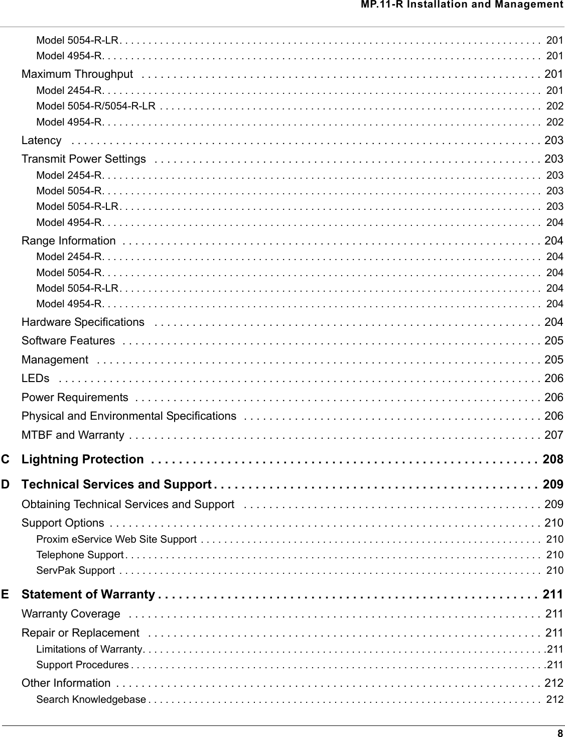 MP.11-R Installation and Management8Model 5054-R-LR. . . . . . . . . . . . . . . . . . . . . . . . . . . . . . . . . . . . . . . . . . . . . . . . . . . . . . . . . . . . . . . . . . . . . . . . .  201Model 4954-R. . . . . . . . . . . . . . . . . . . . . . . . . . . . . . . . . . . . . . . . . . . . . . . . . . . . . . . . . . . . . . . . . . . . . . . . . . . .  201Maximum Throughput   . . . . . . . . . . . . . . . . . . . . . . . . . . . . . . . . . . . . . . . . . . . . . . . . . . . . . . . . . . . . . . . 201Model 2454-R. . . . . . . . . . . . . . . . . . . . . . . . . . . . . . . . . . . . . . . . . . . . . . . . . . . . . . . . . . . . . . . . . . . . . . . . . . . .  201Model 5054-R/5054-R-LR  . . . . . . . . . . . . . . . . . . . . . . . . . . . . . . . . . . . . . . . . . . . . . . . . . . . . . . . . . . . . . . . . . .  202Model 4954-R. . . . . . . . . . . . . . . . . . . . . . . . . . . . . . . . . . . . . . . . . . . . . . . . . . . . . . . . . . . . . . . . . . . . . . . . . . . .  202Latency   . . . . . . . . . . . . . . . . . . . . . . . . . . . . . . . . . . . . . . . . . . . . . . . . . . . . . . . . . . . . . . . . . . . . . . . . . . 203Transmit Power Settings   . . . . . . . . . . . . . . . . . . . . . . . . . . . . . . . . . . . . . . . . . . . . . . . . . . . . . . . . . . . . . 203Model 2454-R. . . . . . . . . . . . . . . . . . . . . . . . . . . . . . . . . . . . . . . . . . . . . . . . . . . . . . . . . . . . . . . . . . . . . . . . . . . .  203Model 5054-R. . . . . . . . . . . . . . . . . . . . . . . . . . . . . . . . . . . . . . . . . . . . . . . . . . . . . . . . . . . . . . . . . . . . . . . . . . . .  203Model 5054-R-LR. . . . . . . . . . . . . . . . . . . . . . . . . . . . . . . . . . . . . . . . . . . . . . . . . . . . . . . . . . . . . . . . . . . . . . . . .  203Model 4954-R. . . . . . . . . . . . . . . . . . . . . . . . . . . . . . . . . . . . . . . . . . . . . . . . . . . . . . . . . . . . . . . . . . . . . . . . . . . .  204Range Information  . . . . . . . . . . . . . . . . . . . . . . . . . . . . . . . . . . . . . . . . . . . . . . . . . . . . . . . . . . . . . . . . . . 204Model 2454-R. . . . . . . . . . . . . . . . . . . . . . . . . . . . . . . . . . . . . . . . . . . . . . . . . . . . . . . . . . . . . . . . . . . . . . . . . . . .  204Model 5054-R. . . . . . . . . . . . . . . . . . . . . . . . . . . . . . . . . . . . . . . . . . . . . . . . . . . . . . . . . . . . . . . . . . . . . . . . . . . .  204Model 5054-R-LR. . . . . . . . . . . . . . . . . . . . . . . . . . . . . . . . . . . . . . . . . . . . . . . . . . . . . . . . . . . . . . . . . . . . . . . . .  204Model 4954-R. . . . . . . . . . . . . . . . . . . . . . . . . . . . . . . . . . . . . . . . . . . . . . . . . . . . . . . . . . . . . . . . . . . . . . . . . . . .  204Hardware Specifications   . . . . . . . . . . . . . . . . . . . . . . . . . . . . . . . . . . . . . . . . . . . . . . . . . . . . . . . . . . . . . 204Software Features  . . . . . . . . . . . . . . . . . . . . . . . . . . . . . . . . . . . . . . . . . . . . . . . . . . . . . . . . . . . . . . . . . . 205Management   . . . . . . . . . . . . . . . . . . . . . . . . . . . . . . . . . . . . . . . . . . . . . . . . . . . . . . . . . . . . . . . . . . . . . . 205LEDs   . . . . . . . . . . . . . . . . . . . . . . . . . . . . . . . . . . . . . . . . . . . . . . . . . . . . . . . . . . . . . . . . . . . . . . . . . . . . 206Power Requirements  . . . . . . . . . . . . . . . . . . . . . . . . . . . . . . . . . . . . . . . . . . . . . . . . . . . . . . . . . . . . . . . . 206Physical and Environmental Specifications  . . . . . . . . . . . . . . . . . . . . . . . . . . . . . . . . . . . . . . . . . . . . . . . 206MTBF and Warranty . . . . . . . . . . . . . . . . . . . . . . . . . . . . . . . . . . . . . . . . . . . . . . . . . . . . . . . . . . . . . . . . . 207C Lightning Protection  . . . . . . . . . . . . . . . . . . . . . . . . . . . . . . . . . . . . . . . . . . . . . . . . . . . . . . . .  208D Technical Services and Support . . . . . . . . . . . . . . . . . . . . . . . . . . . . . . . . . . . . . . . . . . . . . . . 209Obtaining Technical Services and Support   . . . . . . . . . . . . . . . . . . . . . . . . . . . . . . . . . . . . . . . . . . . . . . . 209Support Options  . . . . . . . . . . . . . . . . . . . . . . . . . . . . . . . . . . . . . . . . . . . . . . . . . . . . . . . . . . . . . . . . . . . . 210Proxim eService Web Site Support . . . . . . . . . . . . . . . . . . . . . . . . . . . . . . . . . . . . . . . . . . . . . . . . . . . . . . . . . . .  210Telephone Support . . . . . . . . . . . . . . . . . . . . . . . . . . . . . . . . . . . . . . . . . . . . . . . . . . . . . . . . . . . . . . . . . . . . . . . .  210ServPak Support  . . . . . . . . . . . . . . . . . . . . . . . . . . . . . . . . . . . . . . . . . . . . . . . . . . . . . . . . . . . . . . . . . . . . . . . . .  210E Statement of Warranty . . . . . . . . . . . . . . . . . . . . . . . . . . . . . . . . . . . . . . . . . . . . . . . . . . . . . . . 211Warranty Coverage   . . . . . . . . . . . . . . . . . . . . . . . . . . . . . . . . . . . . . . . . . . . . . . . . . . . . . . . . . . . . . . . . .  211Repair or Replacement   . . . . . . . . . . . . . . . . . . . . . . . . . . . . . . . . . . . . . . . . . . . . . . . . . . . . . . . . . . . . . .  211Limitations of Warranty. . . . . . . . . . . . . . . . . . . . . . . . . . . . . . . . . . . . . . . . . . . . . . . . . . . . . . . . . . . . . . . . . . . . . .211Support Procedures . . . . . . . . . . . . . . . . . . . . . . . . . . . . . . . . . . . . . . . . . . . . . . . . . . . . . . . . . . . . . . . . . . . . . . . .211Other Information  . . . . . . . . . . . . . . . . . . . . . . . . . . . . . . . . . . . . . . . . . . . . . . . . . . . . . . . . . . . . . . . . . . . 212Search Knowledgebase . . . . . . . . . . . . . . . . . . . . . . . . . . . . . . . . . . . . . . . . . . . . . . . . . . . . . . . . . . . . . . . . . . . .  212