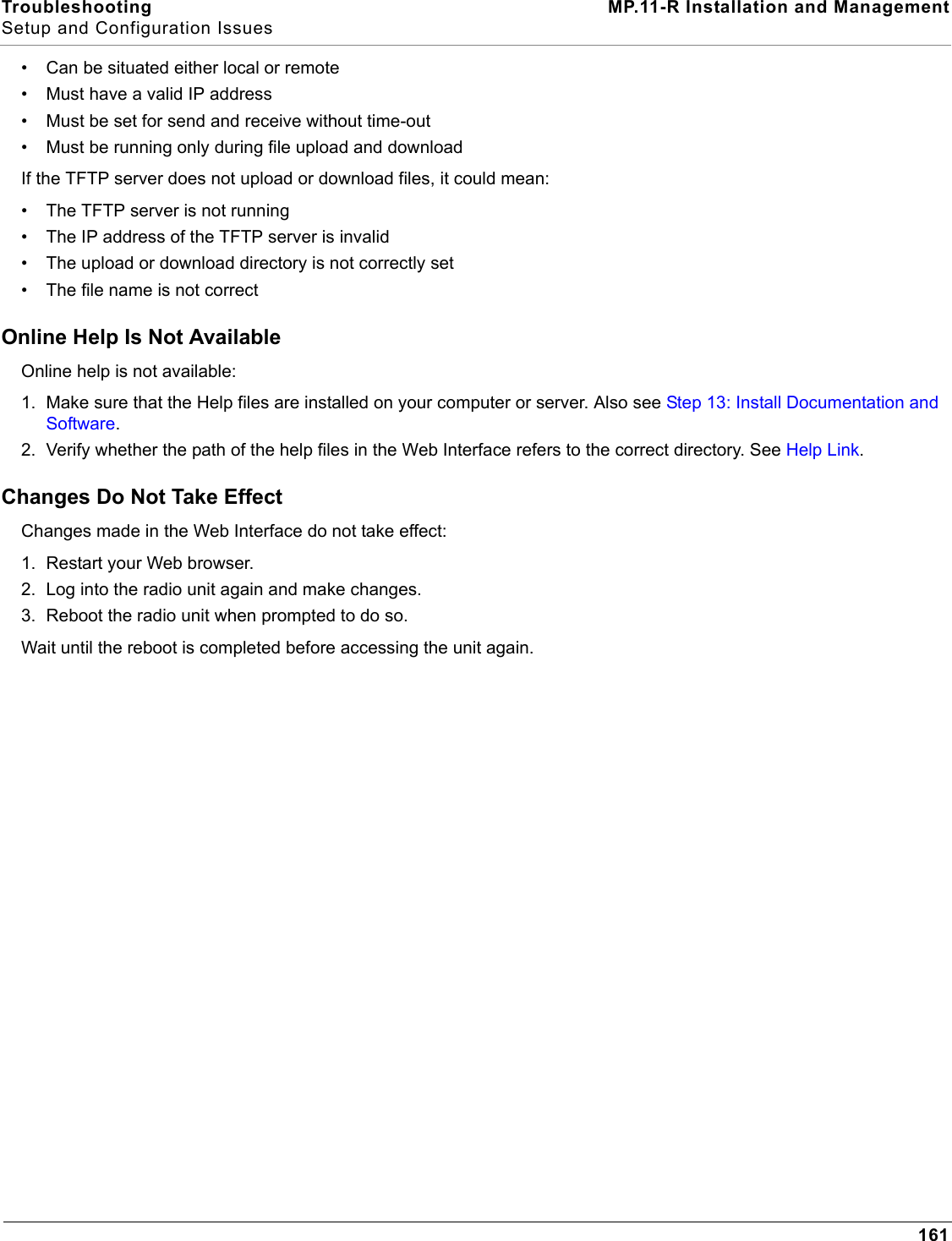 Troubleshooting MP.11-R Installation and ManagementSetup and Configuration Issues161• Can be situated either local or remote• Must have a valid IP address• Must be set for send and receive without time-out• Must be running only during file upload and downloadIf the TFTP server does not upload or download files, it could mean:• The TFTP server is not running• The IP address of the TFTP server is invalid• The upload or download directory is not correctly set• The file name is not correctOnline Help Is Not AvailableOnline help is not available:1. Make sure that the Help files are installed on your computer or server. Also see Step 13: Install Documentation and Software.2. Verify whether the path of the help files in the Web Interface refers to the correct directory. See Help Link.Changes Do Not Take EffectChanges made in the Web Interface do not take effect:1. Restart your Web browser.2. Log into the radio unit again and make changes.3. Reboot the radio unit when prompted to do so.Wait until the reboot is completed before accessing the unit again.