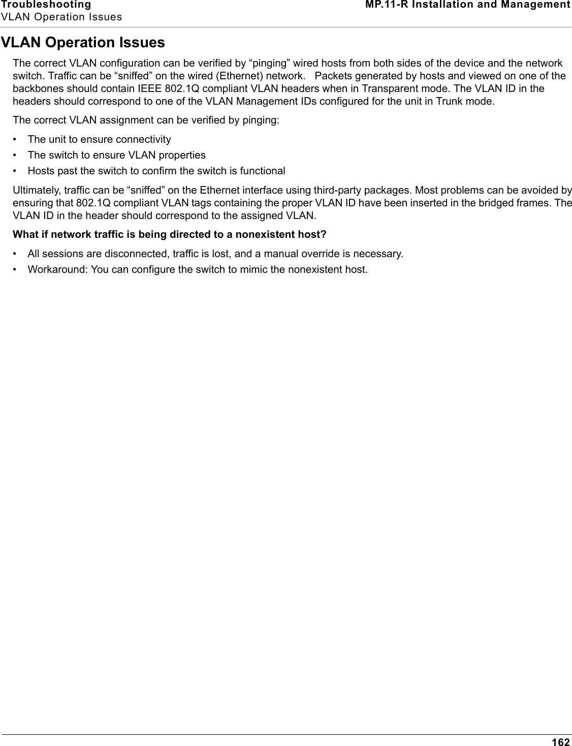 Troubleshooting MP.11-R Installation and ManagementVLAN Operation Issues162VLAN Operation IssuesThe correct VLAN configuration can be verified by “pinging” wired hosts from both sides of the device and the network switch. Traffic can be “sniffed” on the wired (Ethernet) network.   Packets generated by hosts and viewed on one of the backbones should contain IEEE 802.1Q compliant VLAN headers when in Transparent mode. The VLAN ID in the headers should correspond to one of the VLAN Management IDs configured for the unit in Trunk mode.The correct VLAN assignment can be verified by pinging:• The unit to ensure connectivity• The switch to ensure VLAN properties• Hosts past the switch to confirm the switch is functionalUltimately, traffic can be “sniffed” on the Ethernet interface using third-party packages. Most problems can be avoided by ensuring that 802.1Q compliant VLAN tags containing the proper VLAN ID have been inserted in the bridged frames. The VLAN ID in the header should correspond to the assigned VLAN.What if network traffic is being directed to a nonexistent host?• All sessions are disconnected, traffic is lost, and a manual override is necessary.• Workaround: You can configure the switch to mimic the nonexistent host.