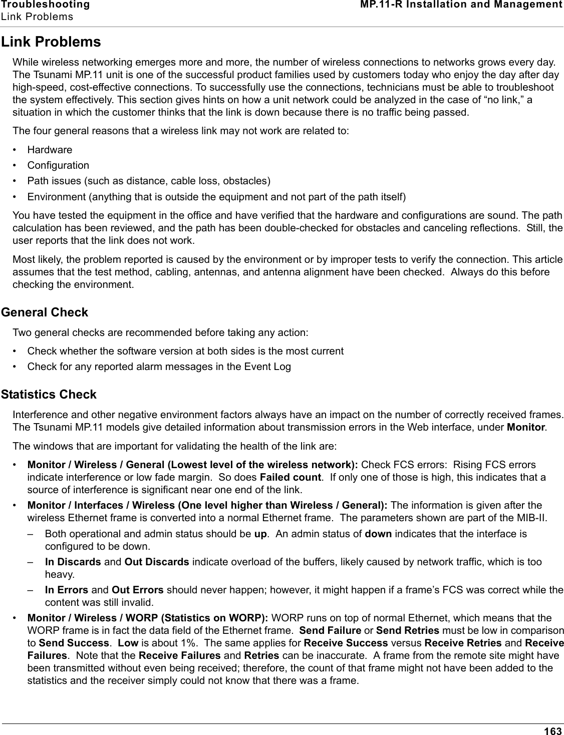 Troubleshooting MP.11-R Installation and ManagementLink Problems163Link ProblemsWhile wireless networking emerges more and more, the number of wireless connections to networks grows every day. The Tsunami MP.11 unit is one of the successful product families used by customers today who enjoy the day after day high-speed, cost-effective connections. To successfully use the connections, technicians must be able to troubleshoot the system effectively. This section gives hints on how a unit network could be analyzed in the case of “no link,” a situation in which the customer thinks that the link is down because there is no traffic being passed.The four general reasons that a wireless link may not work are related to:• Hardware• Configuration• Path issues (such as distance, cable loss, obstacles)• Environment (anything that is outside the equipment and not part of the path itself)You have tested the equipment in the office and have verified that the hardware and configurations are sound. The path calculation has been reviewed, and the path has been double-checked for obstacles and canceling reflections.  Still, the user reports that the link does not work.Most likely, the problem reported is caused by the environment or by improper tests to verify the connection. This article assumes that the test method, cabling, antennas, and antenna alignment have been checked.  Always do this before checking the environment.General CheckTwo general checks are recommended before taking any action:• Check whether the software version at both sides is the most current• Check for any reported alarm messages in the Event LogStatistics CheckInterference and other negative environment factors always have an impact on the number of correctly received frames. The Tsunami MP.11 models give detailed information about transmission errors in the Web interface, under Monitor.The windows that are important for validating the health of the link are:•Monitor / Wireless / General (Lowest level of the wireless network): Check FCS errors:  Rising FCS errors indicate interference or low fade margin.  So does Failed count.  If only one of those is high, this indicates that a source of interference is significant near one end of the link.•Monitor / Interfaces / Wireless (One level higher than Wireless / General): The information is given after the wireless Ethernet frame is converted into a normal Ethernet frame.  The parameters shown are part of the MIB-II.– Both operational and admin status should be up.  An admin status of down indicates that the interface is configured to be down.–In Discards and Out Discards indicate overload of the buffers, likely caused by network traffic, which is too heavy.–In Errors and Out Errors should never happen; however, it might happen if a frame’s FCS was correct while the content was still invalid.•Monitor / Wireless / WORP (Statistics on WORP): WORP runs on top of normal Ethernet, which means that the WORP frame is in fact the data field of the Ethernet frame.  Send Failure or Send Retries must be low in comparison to Send Success.  Low is about 1%.  The same applies for Receive Success versus Receive Retries and Receive Failures.  Note that the Receive Failures and Retries can be inaccurate.  A frame from the remote site might have been transmitted without even being received; therefore, the count of that frame might not have been added to the statistics and the receiver simply could not know that there was a frame.