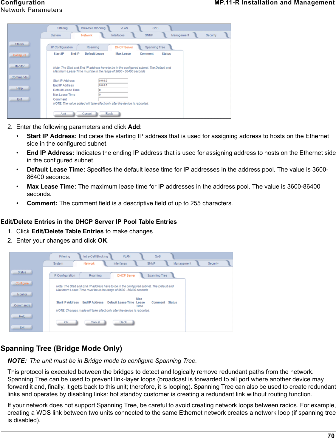 Configuration MP.11-R Installation and ManagementNetwork Parameters702. Enter the following parameters and click Add:•Start IP Address: Indicates the starting IP address that is used for assigning address to hosts on the Ethernet side in the configured subnet.•End IP Address: Indicates the ending IP address that is used for assigning address to hosts on the Ethernet side in the configured subnet.•Default Lease Time: Specifies the default lease time for IP addresses in the address pool. The value is 3600-86400 seconds.•Max Lease Time: The maximum lease time for IP addresses in the address pool. The value is 3600-86400 seconds.•Comment: The comment field is a descriptive field of up to 255 characters.Edit/Delete Entries in the DHCP Server IP Pool Table Entries1. Click Edit/Delete Table Entries to make changes2. Enter your changes and click OK.Spanning Tree (Bridge Mode Only)NOTE: The unit must be in Bridge mode to configure Spanning Tree. This protocol is executed between the bridges to detect and logically remove redundant paths from the network. Spanning Tree can be used to prevent link-layer loops (broadcast is forwarded to all port where another device may forward it and, finally, it gets back to this unit; therefore, it is looping). Spanning Tree can also be used to create redundant links and operates by disabling links: hot standby customer is creating a redundant link without routing function.If your network does not support Spanning Tree, be careful to avoid creating network loops between radios. For example, creating a WDS link between two units connected to the same Ethernet network creates a network loop (if spanning tree is disabled).