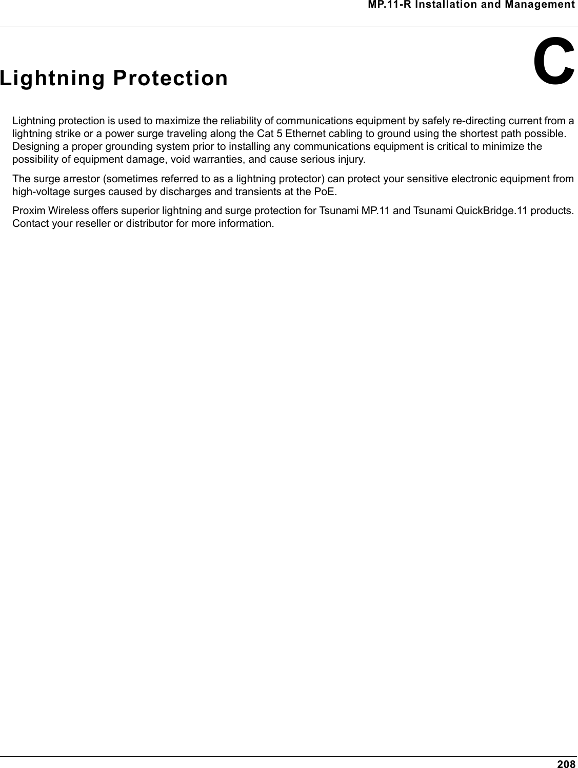 MP.11-R Installation and Management208CLightning ProtectionLightning protection is used to maximize the reliability of communications equipment by safely re-directing current from a lightning strike or a power surge traveling along the Cat 5 Ethernet cabling to ground using the shortest path possible. Designing a proper grounding system prior to installing any communications equipment is critical to minimize the possibility of equipment damage, void warranties, and cause serious injury.The surge arrestor (sometimes referred to as a lightning protector) can protect your sensitive electronic equipment from high-voltage surges caused by discharges and transients at the PoE.Proxim Wireless offers superior lightning and surge protection for Tsunami MP.11 and Tsunami QuickBridge.11 products. Contact your reseller or distributor for more information.