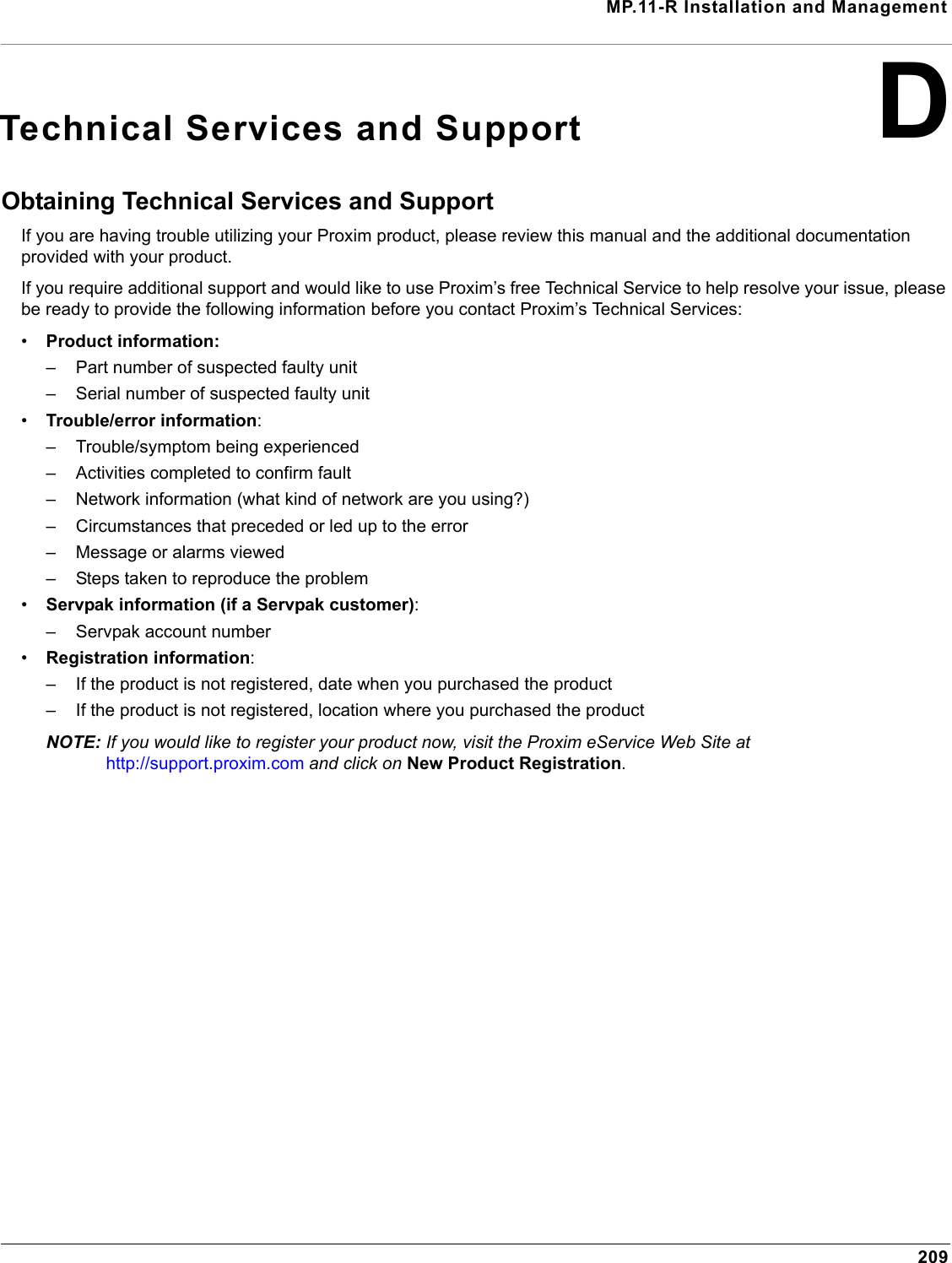 MP.11-R Installation and Management209DTechnical Services and SupportObtaining Technical Services and SupportIf you are having trouble utilizing your Proxim product, please review this manual and the additional documentation provided with your product. If you require additional support and would like to use Proxim’s free Technical Service to help resolve your issue, please be ready to provide the following information before you contact Proxim’s Technical Services: •Product information:– Part number of suspected faulty unit– Serial number of suspected faulty unit•Trouble/error information:– Trouble/symptom being experienced– Activities completed to confirm fault– Network information (what kind of network are you using?)– Circumstances that preceded or led up to the error– Message or alarms viewed– Steps taken to reproduce the problem•Servpak information (if a Servpak customer):– Servpak account number•Registration information:– If the product is not registered, date when you purchased the product– If the product is not registered, location where you purchased the productNOTE: If you would like to register your product now, visit the Proxim eService Web Site at  http://support.proxim.com and click on New Product Registration.