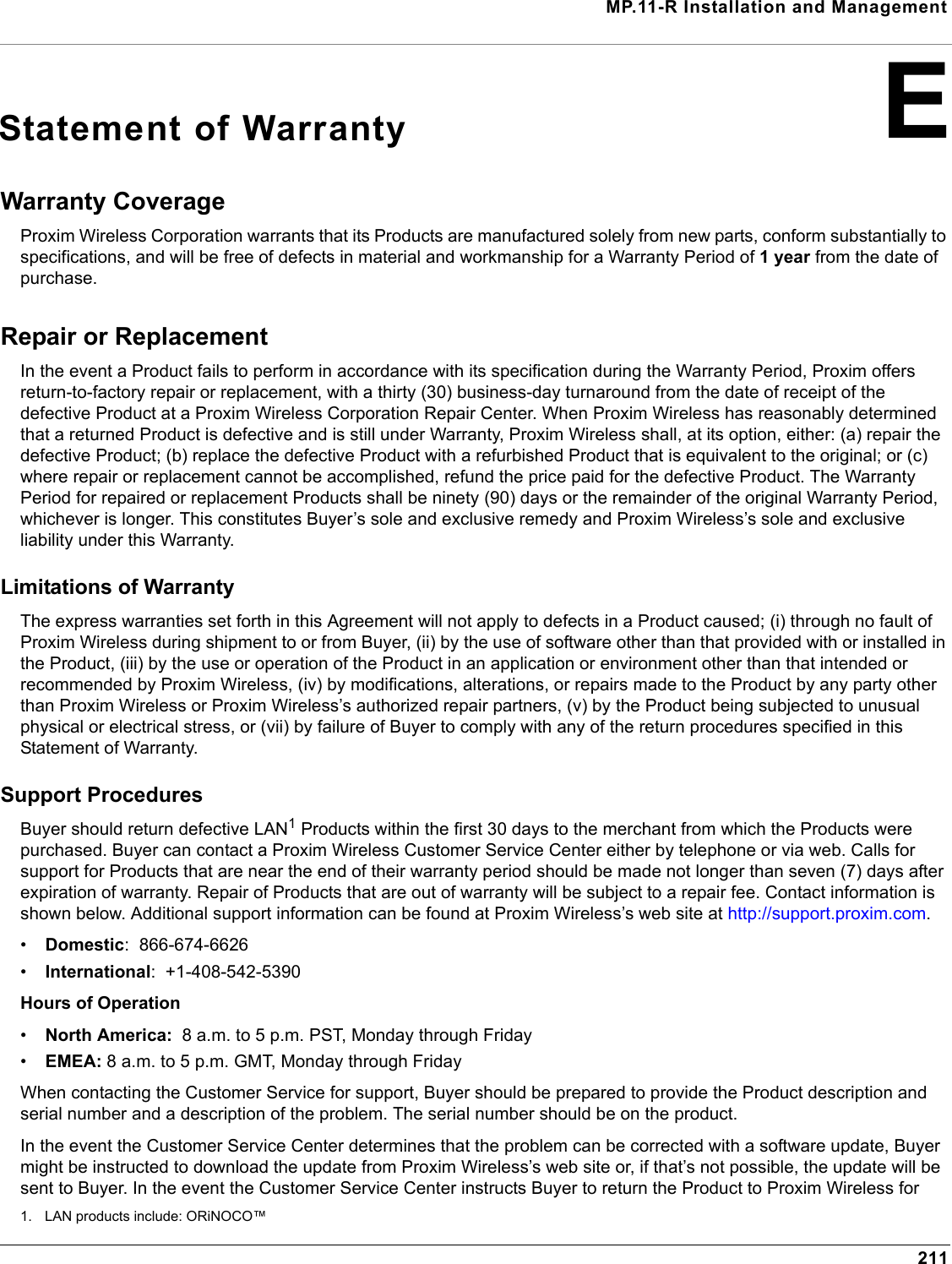 MP.11-R Installation and Management211EStatement of WarrantyWarranty Coverage Proxim Wireless Corporation warrants that its Products are manufactured solely from new parts, conform substantially to specifications, and will be free of defects in material and workmanship for a Warranty Period of 1 year from the date of purchase. Repair or Replacement In the event a Product fails to perform in accordance with its specification during the Warranty Period, Proxim offers return-to-factory repair or replacement, with a thirty (30) business-day turnaround from the date of receipt of the defective Product at a Proxim Wireless Corporation Repair Center. When Proxim Wireless has reasonably determined that a returned Product is defective and is still under Warranty, Proxim Wireless shall, at its option, either: (a) repair the defective Product; (b) replace the defective Product with a refurbished Product that is equivalent to the original; or (c) where repair or replacement cannot be accomplished, refund the price paid for the defective Product. The Warranty Period for repaired or replacement Products shall be ninety (90) days or the remainder of the original Warranty Period, whichever is longer. This constitutes Buyer’s sole and exclusive remedy and Proxim Wireless’s sole and exclusive liability under this Warranty. Limitations of Warranty The express warranties set forth in this Agreement will not apply to defects in a Product caused; (i) through no fault of Proxim Wireless during shipment to or from Buyer, (ii) by the use of software other than that provided with or installed in the Product, (iii) by the use or operation of the Product in an application or environment other than that intended or recommended by Proxim Wireless, (iv) by modifications, alterations, or repairs made to the Product by any party other than Proxim Wireless or Proxim Wireless’s authorized repair partners, (v) by the Product being subjected to unusual physical or electrical stress, or (vii) by failure of Buyer to comply with any of the return procedures specified in this Statement of Warranty. Support Procedures Buyer should return defective LAN1 Products within the first 30 days to the merchant from which the Products were purchased. Buyer can contact a Proxim Wireless Customer Service Center either by telephone or via web. Calls for support for Products that are near the end of their warranty period should be made not longer than seven (7) days after expiration of warranty. Repair of Products that are out of warranty will be subject to a repair fee. Contact information is shown below. Additional support information can be found at Proxim Wireless’s web site at http://support.proxim.com. •Domestic:  866-674-6626•International:  +1-408-542-5390Hours of Operation•North America:  8 a.m. to 5 p.m. PST, Monday through Friday•EMEA: 8 a.m. to 5 p.m. GMT, Monday through FridayWhen contacting the Customer Service for support, Buyer should be prepared to provide the Product description and serial number and a description of the problem. The serial number should be on the product.In the event the Customer Service Center determines that the problem can be corrected with a software update, Buyer might be instructed to download the update from Proxim Wireless’s web site or, if that’s not possible, the update will be sent to Buyer. In the event the Customer Service Center instructs Buyer to return the Product to Proxim Wireless for 1. LAN products include: ORiNOCO™