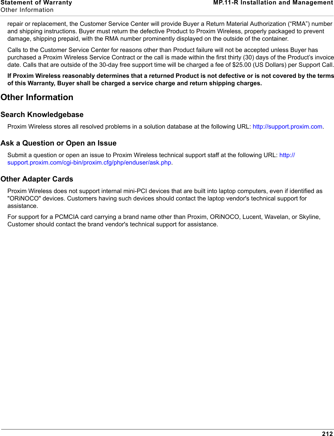 Statement of Warranty MP.11-R Installation and ManagementOther Information212repair or replacement, the Customer Service Center will provide Buyer a Return Material Authorization (“RMA”) number and shipping instructions. Buyer must return the defective Product to Proxim Wireless, properly packaged to prevent damage, shipping prepaid, with the RMA number prominently displayed on the outside of the container. Calls to the Customer Service Center for reasons other than Product failure will not be accepted unless Buyer has purchased a Proxim Wireless Service Contract or the call is made within the first thirty (30) days of the Product’s invoice date. Calls that are outside of the 30-day free support time will be charged a fee of $25.00 (US Dollars) per Support Call. If Proxim Wireless reasonably determines that a returned Product is not defective or is not covered by the terms of this Warranty, Buyer shall be charged a service charge and return shipping charges. Other Information Search Knowledgebase Proxim Wireless stores all resolved problems in a solution database at the following URL: http://support.proxim.com. Ask a Question or Open an Issue Submit a question or open an issue to Proxim Wireless technical support staff at the following URL: http://support.proxim.com/cgi-bin/proxim.cfg/php/enduser/ask.php.Other Adapter CardsProxim Wireless does not support internal mini-PCI devices that are built into laptop computers, even if identified as &quot;ORiNOCO&quot; devices. Customers having such devices should contact the laptop vendor&apos;s technical support for assistance. For support for a PCMCIA card carrying a brand name other than Proxim, ORiNOCO, Lucent, Wavelan, or Skyline, Customer should contact the brand vendor&apos;s technical support for assistance.