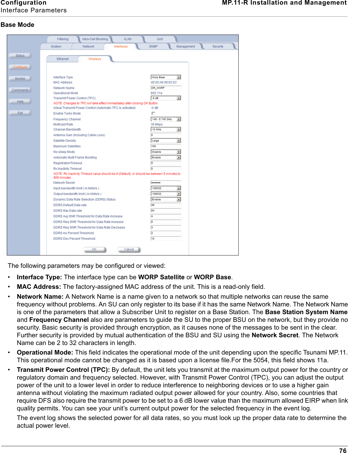 Configuration MP.11-R Installation and ManagementInterface Parameters76Base ModeThe following parameters may be configured or viewed:•Interface Type: The interface type can be WORP Satellite or WORP Base.•MAC Address: The factory-assigned MAC address of the unit. This is a read-only field.•Network Name: A Network Name is a name given to a network so that multiple networks can reuse the same frequency without problems. An SU can only register to its base if it has the same Network Name. The Network Name is one of the parameters that allow a Subscriber Unit to register on a Base Station. The Base Station System Name and Frequency Channel also are parameters to guide the SU to the proper BSU on the network, but they provide no security. Basic security is provided through encryption, as it causes none of the messages to be sent in the clear. Further security is provided by mutual authentication of the BSU and SU using the Network Secret. The Network Name can be 2 to 32 characters in length.•Operational Mode: This field indicates the operational mode of the unit depending upon the specific Tsunami MP.11. This operational mode cannot be changed as it is based upon a license file.For the 5054, this field shows 11a.•Transmit Power Control (TPC): By default, the unit lets you transmit at the maximum output power for the country or regulatory domain and frequency selected. However, with Transmit Power Control (TPC), you can adjust the output power of the unit to a lower level in order to reduce interference to neighboring devices or to use a higher gain antenna without violating the maximum radiated output power allowed for your country. Also, some countries that require DFS also require the transmit power to be set to a 6 dB lower value than the maximum allowed EIRP when link quality permits. You can see your unit’s current output power for the selected frequency in the event log.The event log shows the selected power for all data rates, so you must look up the proper data rate to determine the actual power level.