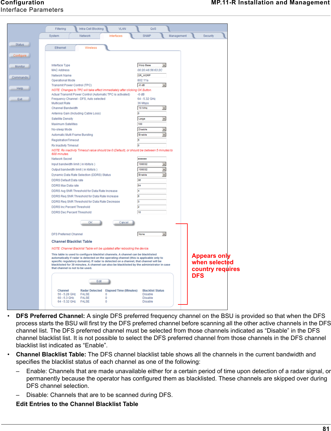 Configuration MP.11-R Installation and ManagementInterface Parameters81•DFS Preferred Channel: A single DFS preferred frequency channel on the BSU is provided so that when the DFS process starts the BSU will first try the DFS preferred channel before scanning all the other active channels in the DFS channel list. The DFS preferred channel must be selected from those channels indicated as “Disable” in the DFS channel blacklist list. It is not possible to select the DFS preferred channel from those channels in the DFS channel blacklist list indicated as “Enable”.•Channel Blacklist Table: The DFS channel blacklist table shows all the channels in the current bandwidth and specifies the blacklist status of each channel as one of the following:– Enable: Channels that are made unavailable either for a certain period of time upon detection of a radar signal, or permanently because the operator has configured them as blacklisted. These channels are skipped over during DFS channel selection.– Disable: Channels that are to be scanned during DFS.Edit Entries to the Channel Blacklist Tablewhen selectedAppears onlycountry requiresDFS