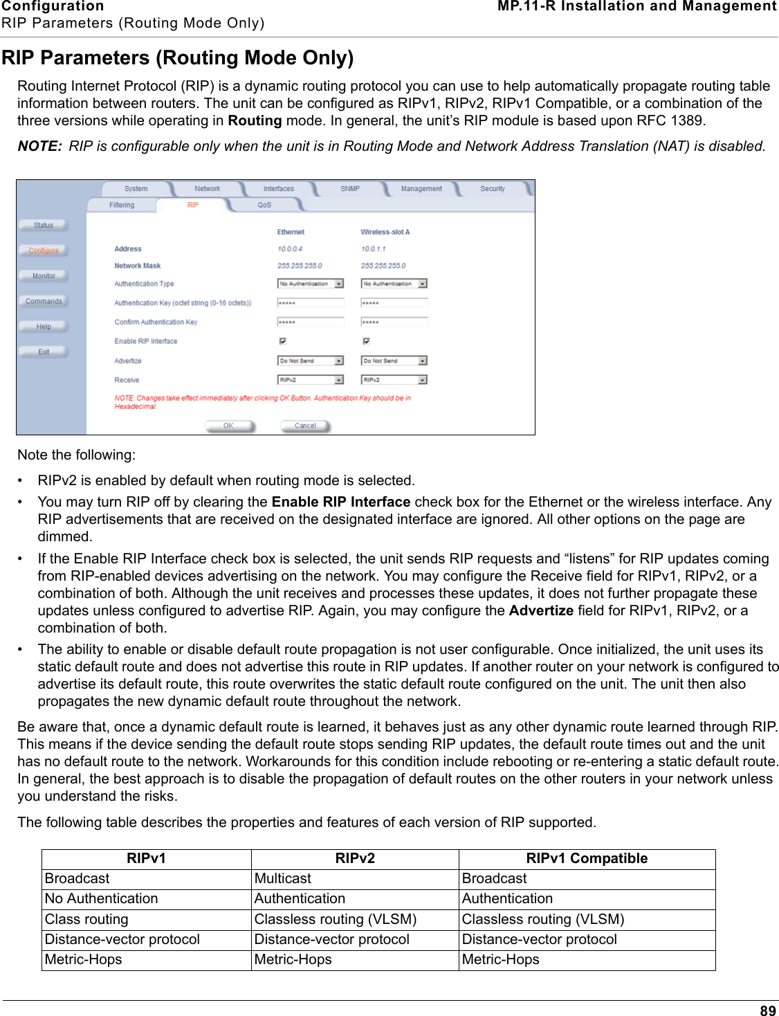 Configuration MP.11-R Installation and ManagementRIP Parameters (Routing Mode Only)89RIP Parameters (Routing Mode Only)Routing Internet Protocol (RIP) is a dynamic routing protocol you can use to help automatically propagate routing table information between routers. The unit can be configured as RIPv1, RIPv2, RIPv1 Compatible, or a combination of the three versions while operating in Routing mode. In general, the unit’s RIP module is based upon RFC 1389.NOTE: RIP is configurable only when the unit is in Routing Mode and Network Address Translation (NAT) is disabled.Note the following:• RIPv2 is enabled by default when routing mode is selected.• You may turn RIP off by clearing the Enable RIP Interface check box for the Ethernet or the wireless interface. Any RIP advertisements that are received on the designated interface are ignored. All other options on the page are dimmed.• If the Enable RIP Interface check box is selected, the unit sends RIP requests and “listens” for RIP updates coming from RIP-enabled devices advertising on the network. You may configure the Receive field for RIPv1, RIPv2, or a combination of both. Although the unit receives and processes these updates, it does not further propagate these updates unless configured to advertise RIP. Again, you may configure the Advertize field for RIPv1, RIPv2, or a combination of both.• The ability to enable or disable default route propagation is not user configurable. Once initialized, the unit uses its static default route and does not advertise this route in RIP updates. If another router on your network is configured to advertise its default route, this route overwrites the static default route configured on the unit. The unit then also propagates the new dynamic default route throughout the network.Be aware that, once a dynamic default route is learned, it behaves just as any other dynamic route learned through RIP. This means if the device sending the default route stops sending RIP updates, the default route times out and the unit has no default route to the network. Workarounds for this condition include rebooting or re-entering a static default route. In general, the best approach is to disable the propagation of default routes on the other routers in your network unless you understand the risks.The following table describes the properties and features of each version of RIP supported.RIPv1 RIPv2 RIPv1 CompatibleBroadcast Multicast BroadcastNo Authentication Authentication AuthenticationClass routing Classless routing (VLSM) Classless routing (VLSM)Distance-vector protocol Distance-vector protocol Distance-vector protocolMetric-Hops Metric-Hops Metric-Hops