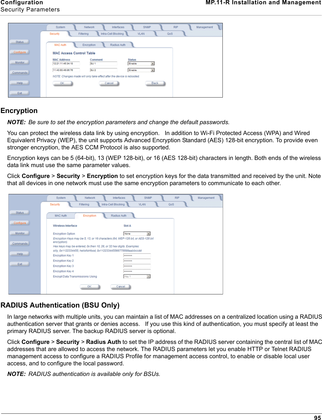 Configuration MP.11-R Installation and ManagementSecurity Parameters95EncryptionNOTE: Be sure to set the encryption parameters and change the default passwords.You can protect the wireless data link by using encryption.   In addition to Wi-Fi Protected Access (WPA) and Wired Equivalent Privacy (WEP), the unit supports Advanced Encryption Standard (AES) 128-bit encryption. To provide even stronger encryption, the AES CCM Protocol is also supported.Encryption keys can be 5 (64-bit), 13 (WEP 128-bit), or 16 (AES 128-bit) characters in length. Both ends of the wireless data link must use the same parameter values.Click Configure &gt; Security &gt; Encryption to set encryption keys for the data transmitted and received by the unit. Note that all devices in one network must use the same encryption parameters to communicate to each other.RADIUS Authentication (BSU Only)In large networks with multiple units, you can maintain a list of MAC addresses on a centralized location using a RADIUS authentication server that grants or denies access.   If you use this kind of authentication, you must specify at least the primary RADIUS server. The backup RADIUS server is optional.Click Configure &gt; Security &gt; Radius Auth to set the IP address of the RADIUS server containing the central list of MAC addresses that are allowed to access the network. The RADIUS parameters let you enable HTTP or Telnet RADIUS management access to configure a RADIUS Profile for management access control, to enable or disable local user access, and to configure the local password.NOTE: RADIUS authentication is available only for BSUs. 