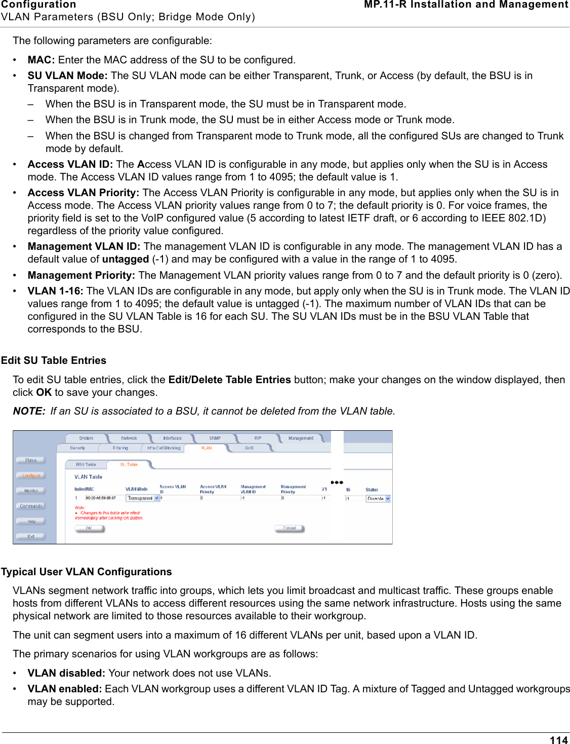 Configuration MP.11-R Installation and ManagementVLAN Parameters (BSU Only; Bridge Mode Only)114The following parameters are configurable:•MAC: Enter the MAC address of the SU to be configured.•SU VLAN Mode: The SU VLAN mode can be either Transparent, Trunk, or Access (by default, the BSU is in Transparent mode).– When the BSU is in Transparent mode, the SU must be in Transparent mode.– When the BSU is in Trunk mode, the SU must be in either Access mode or Trunk mode.– When the BSU is changed from Transparent mode to Trunk mode, all the configured SUs are changed to Trunk mode by default.•Access VLAN ID: The Access VLAN ID is configurable in any mode, but applies only when the SU is in Access mode. The Access VLAN ID values range from 1 to 4095; the default value is 1.•Access VLAN Priority: The Access VLAN Priority is configurable in any mode, but applies only when the SU is in Access mode. The Access VLAN priority values range from 0 to 7; the default priority is 0. For voice frames, the priority field is set to the VoIP configured value (5 according to latest IETF draft, or 6 according to IEEE 802.1D) regardless of the priority value configured.•Management VLAN ID: The management VLAN ID is configurable in any mode. The management VLAN ID has a default value of untagged (-1) and may be configured with a value in the range of 1 to 4095.•Management Priority: The Management VLAN priority values range from 0 to 7 and the default priority is 0 (zero).•VLAN 1-16: The VLAN IDs are configurable in any mode, but apply only when the SU is in Trunk mode. The VLAN ID values range from 1 to 4095; the default value is untagged (-1). The maximum number of VLAN IDs that can be configured in the SU VLAN Table is 16 for each SU. The SU VLAN IDs must be in the BSU VLAN Table that corresponds to the BSU.Edit SU Table EntriesTo edit SU table entries, click the Edit/Delete Table Entries button; make your changes on the window displayed, then click OK to save your changes.NOTE: If an SU is associated to a BSU, it cannot be deleted from the VLAN table.Typical User VLAN ConfigurationsVLANs segment network traffic into groups, which lets you limit broadcast and multicast traffic. These groups enable hosts from different VLANs to access different resources using the same network infrastructure. Hosts using the same physical network are limited to those resources available to their workgroup.The unit can segment users into a maximum of 16 different VLANs per unit, based upon a VLAN ID.The primary scenarios for using VLAN workgroups are as follows:•VLAN disabled: Your network does not use VLANs.•VLAN enabled: Each VLAN workgroup uses a different VLAN ID Tag. A mixture of Tagged and Untagged workgroups may be supported.