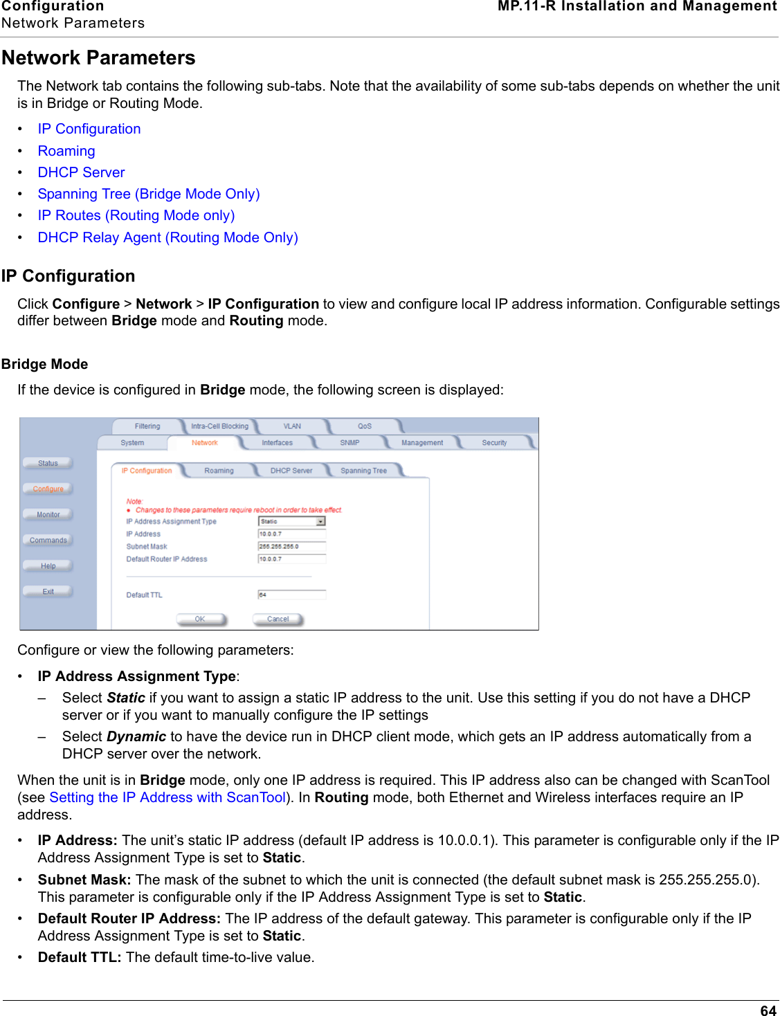 Configuration MP.11-R Installation and ManagementNetwork Parameters64Network ParametersThe Network tab contains the following sub-tabs. Note that the availability of some sub-tabs depends on whether the unit is in Bridge or Routing Mode. •IP Configuration•Roaming•DHCP Server•Spanning Tree (Bridge Mode Only)•IP Routes (Routing Mode only)•DHCP Relay Agent (Routing Mode Only)IP ConfigurationClick Configure &gt; Network &gt; IP Configuration to view and configure local IP address information. Configurable settings differ between Bridge mode and Routing mode. Bridge ModeIf the device is configured in Bridge mode, the following screen is displayed:Configure or view the following parameters:•IP Address Assignment Type:–Select Static if you want to assign a static IP address to the unit. Use this setting if you do not have a DHCP server or if you want to manually configure the IP settings–Select Dynamic to have the device run in DHCP client mode, which gets an IP address automatically from a DHCP server over the network.When the unit is in Bridge mode, only one IP address is required. This IP address also can be changed with ScanTool (see Setting the IP Address with ScanTool). In Routing mode, both Ethernet and Wireless interfaces require an IP address.•IP Address: The unit’s static IP address (default IP address is 10.0.0.1). This parameter is configurable only if the IP Address Assignment Type is set to Static.•Subnet Mask: The mask of the subnet to which the unit is connected (the default subnet mask is 255.255.255.0). This parameter is configurable only if the IP Address Assignment Type is set to Static.•Default Router IP Address: The IP address of the default gateway. This parameter is configurable only if the IP Address Assignment Type is set to Static.•Default TTL: The default time-to-live value.