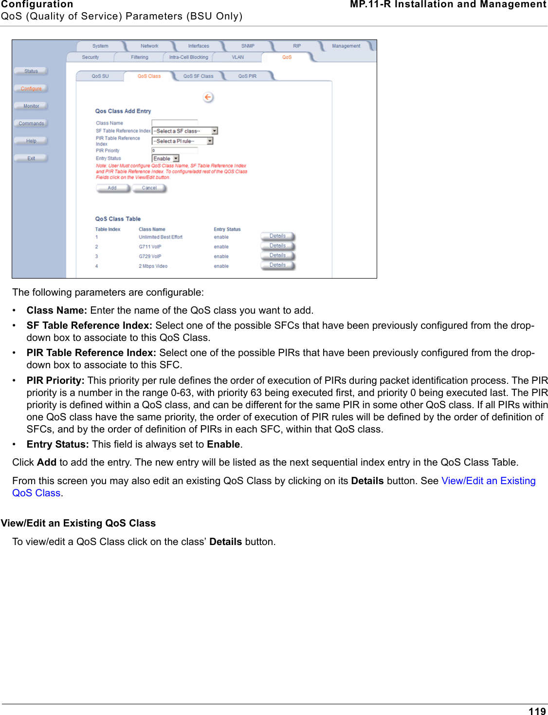 Configuration MP.11-R Installation and ManagementQoS (Quality of Service) Parameters (BSU Only)119The following parameters are configurable:•Class Name: Enter the name of the QoS class you want to add.•SF Table Reference Index: Select one of the possible SFCs that have been previously configured from the drop-down box to associate to this QoS Class.•PIR Table Reference Index: Select one of the possible PIRs that have been previously configured from the drop-down box to associate to this SFC.•PIR Priority: This priority per rule defines the order of execution of PIRs during packet identification process. The PIR priority is a number in the range 0-63, with priority 63 being executed first, and priority 0 being executed last. The PIR priority is defined within a QoS class, and can be different for the same PIR in some other QoS class. If all PIRs within one QoS class have the same priority, the order of execution of PIR rules will be defined by the order of definition of SFCs, and by the order of definition of PIRs in each SFC, within that QoS class.•Entry Status: This field is always set to Enable.Click Add to add the entry. The new entry will be listed as the next sequential index entry in the QoS Class Table.From this screen you may also edit an existing QoS Class by clicking on its Details button. See View/Edit an Existing QoS Class. View/Edit an Existing QoS ClassTo view/edit a QoS Class click on the class’ Details button. 
