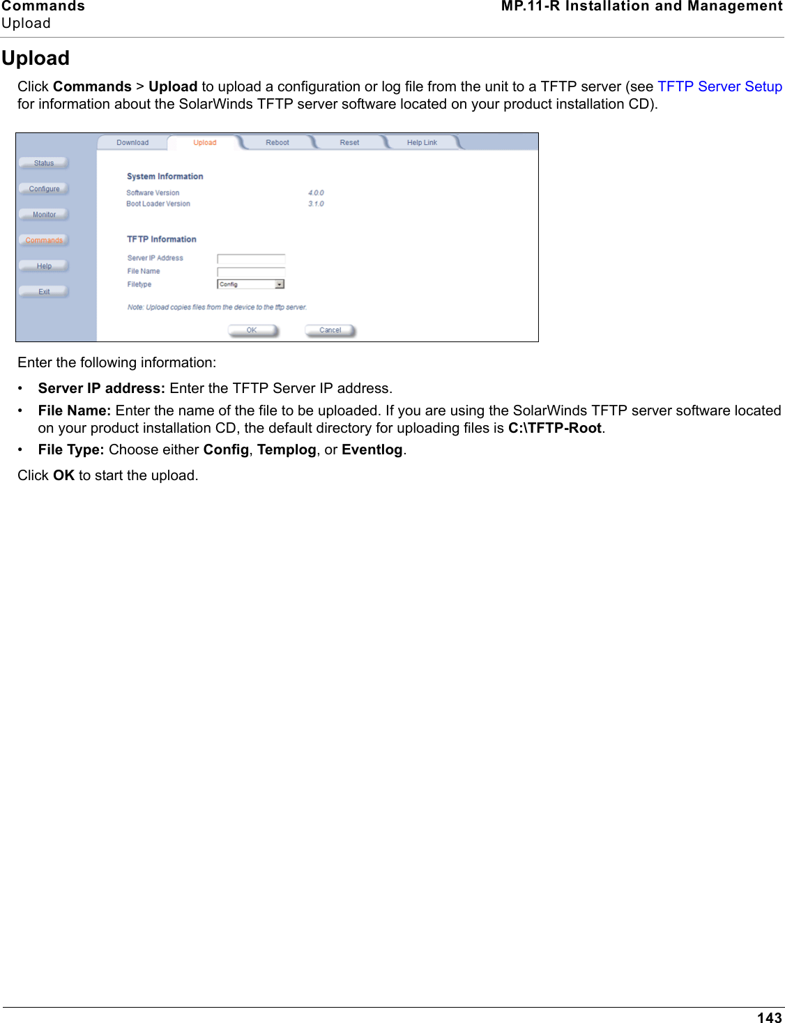 Commands MP.11-R Installation and ManagementUpload143UploadClick Commands &gt; Upload to upload a configuration or log file from the unit to a TFTP server (see TFTP Server Setup for information about the SolarWinds TFTP server software located on your product installation CD).Enter the following information:•Server IP address: Enter the TFTP Server IP address.•File Name: Enter the name of the file to be uploaded. If you are using the SolarWinds TFTP server software located on your product installation CD, the default directory for uploading files is C:\TFTP-Root.•File Type: Choose either Config, Templog, or Eventlog.Click OK to start the upload.