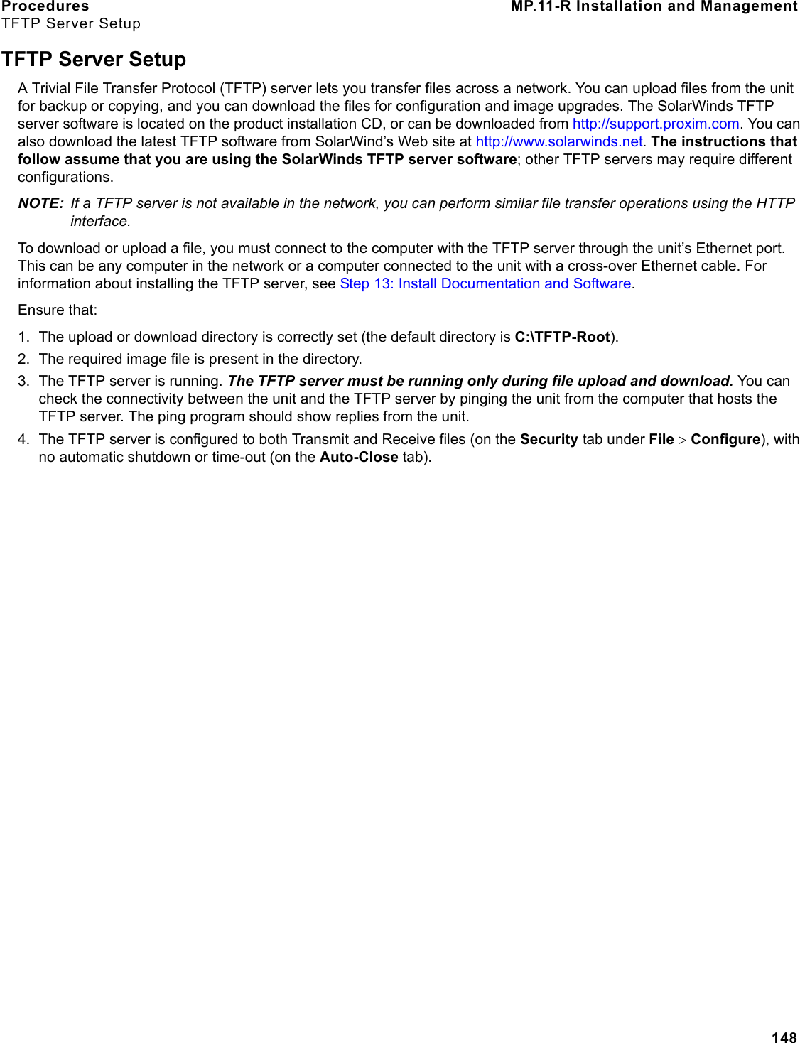 Procedures MP.11-R Installation and ManagementTFTP Server Setup148TFTP Server SetupA Trivial File Transfer Protocol (TFTP) server lets you transfer files across a network. You can upload files from the unit for backup or copying, and you can download the files for configuration and image upgrades. The SolarWinds TFTP server software is located on the product installation CD, or can be downloaded from http://support.proxim.com. You can also download the latest TFTP software from SolarWind’s Web site at http://www.solarwinds.net. The instructions that follow assume that you are using the SolarWinds TFTP server software; other TFTP servers may require different configurations.NOTE: If a TFTP server is not available in the network, you can perform similar file transfer operations using the HTTP interface.To download or upload a file, you must connect to the computer with the TFTP server through the unit’s Ethernet port. This can be any computer in the network or a computer connected to the unit with a cross-over Ethernet cable. For information about installing the TFTP server, see Step 13: Install Documentation and Software.Ensure that:1. The upload or download directory is correctly set (the default directory is C:\TFTP-Root).2. The required image file is present in the directory.3. The TFTP server is running. The TFTP server must be running only during file upload and download. You can check the connectivity between the unit and the TFTP server by pinging the unit from the computer that hosts the TFTP server. The ping program should show replies from the unit.4. The TFTP server is configured to both Transmit and Receive files (on the Security tab under File &gt; Configure), with no automatic shutdown or time-out (on the Auto-Close tab).