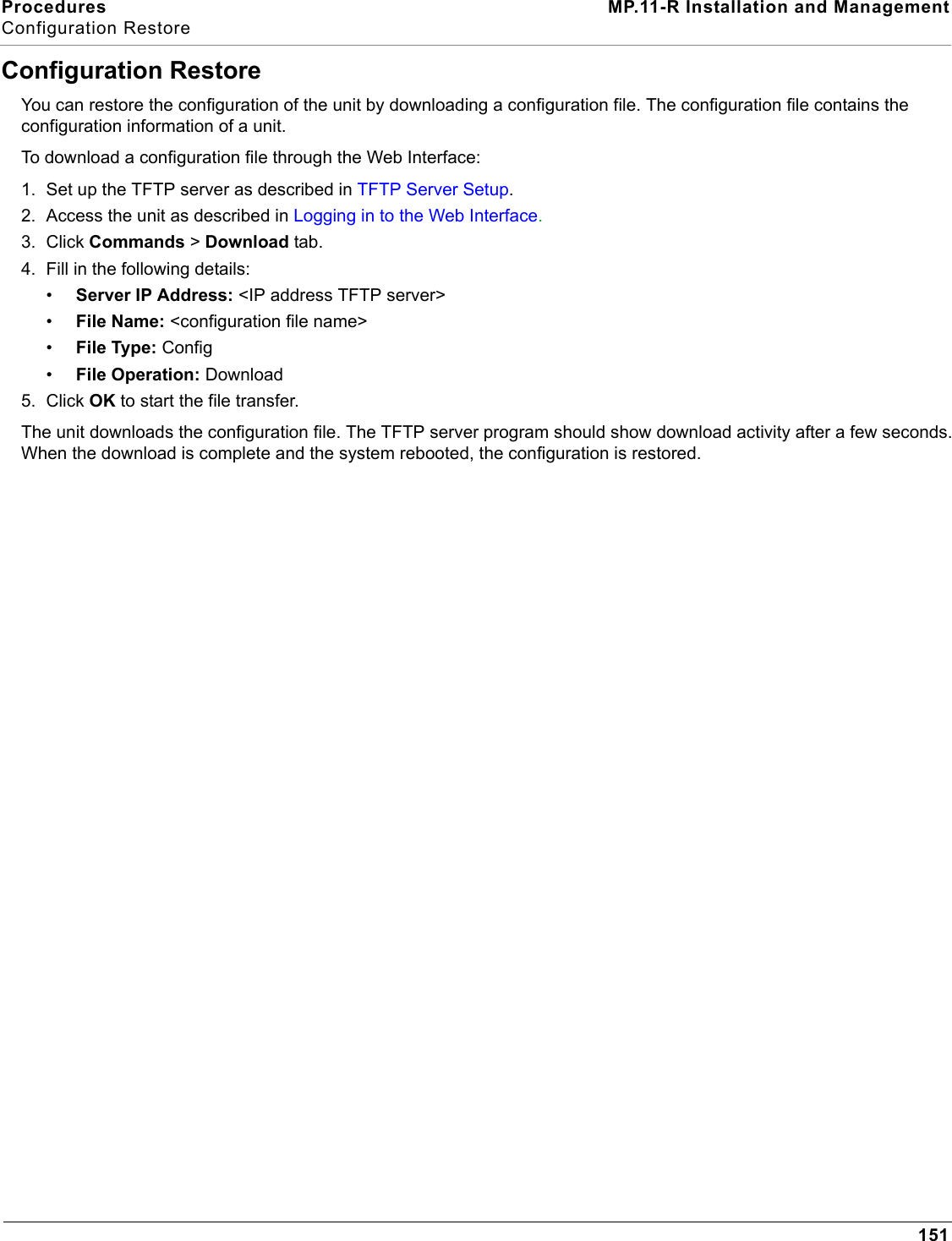 Procedures MP.11-R Installation and ManagementConfiguration Restore151Configuration RestoreYou can restore the configuration of the unit by downloading a configuration file. The configuration file contains the configuration information of a unit. To download a configuration file through the Web Interface:1. Set up the TFTP server as described in TFTP Server Setup.2. Access the unit as described in Logging in to the Web Interface.3. Click Commands &gt; Download tab.4. Fill in the following details:•Server IP Address: &lt;IP address TFTP server&gt;•File Name: &lt;configuration file name&gt;•File Type: Config•File Operation: Download5. Click OK to start the file transfer.The unit downloads the configuration file. The TFTP server program should show download activity after a few seconds. When the download is complete and the system rebooted, the configuration is restored.