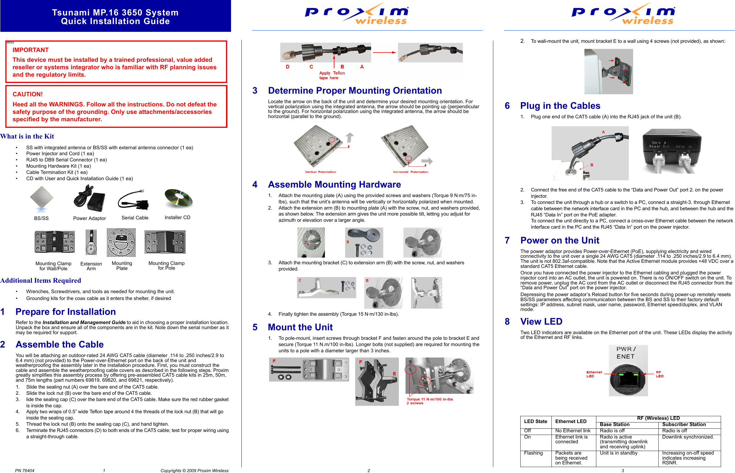 Tsunami MP.16 3650 SystemQuick Installation GuidePN 76404                                                         1                                              Copyrights © 2009 Proxim Wireless                                                                                                                                2                                                                                                                                                                                                                                        3                                       What is in the Kit• SS with integrated antenna or BS/SS with external antenna connector (1 ea)• Power Injector and Cord (1 ea)• RJ45 to DB9 Serial Connector (1 ea)• Mounting Hardware Kit (1 ea)• Cable Termination Kit (1 ea)• CD with User and Quick Installation Guide (1 ea)Additional Items Required• Wrenches, Screwdrivers, and tools as needed for mounting the unit.• Grounding kits for the coax cable as it enters the shelter, if desired1    Prepare for InstallationRefer to the Installation and Management Guide to aid in choosing a proper installation location. Unpack the box and ensure all of the components are in the kit. Note down the serial number as it may be required for support. 2 Assemble the Cable You will be attaching an outdoor-rated 24 AWG CAT5 cable (diameter .114 to .250 inches/2.9 to 6.4 mm) (not provided) to the Power-over-Ethernet port on the back of the unit and weatherproofing the assembly later in the installation procedure. First, you must construct the cable and assemble the weatherproofing cable covers as described in the following steps. Proxim greatly simplifies this assembly process by offering pre-assembled CAT5 cable kits in 25m, 50m, and 75m lengths (part numbers 69819, 69820, and 69821, respectively).1. Slide the sealing nut (A) over the bare end of the CAT5 cable.2. Slide the lock nut (B) over the bare end of the CAT5 cable.3. lide the sealing cap (C) over the bare end of the CAT5 cable. Make sure the red rubber gasket is inside the cap.4. Apply two wraps of 0.5” wide Teflon tape around 4 the threads of the lock nut (B) that will go inside the sealing cap.5. Thread the lock nut (B) onto the sealing cap (C), and hand tighten.6. Terminate the RJ45 connectors (D) to both ends of the CAT5 cable; test for proper wiring using a straight-through cable.3 Determine Proper Mounting OrientationLocate the arrow on the back of the unit and determine your desired mounting orientation. For vertical polarization using the integrated antenna, the arrow should be pointing up (perpendicular to the ground). For horizontal polarization using the integrated antenna, the arrow should be horizontal (parallel to the ground).4 Assemble Mounting Hardware1. Attach the mounting plate (A) using the provided screws and washers (Torque 9 N·m/75 in-lbs), such that the unit’s antenna will be vertically or horizontally polarized when mounted.2. Attach the extension arm (B) to mounting plate (A) with the screw, nut, and washers provided, as shown below. The extension arm gives the unit more possible tilt, letting you adjust for azimuth or elevation over a larger angle.3. Attach the mounting bracket (C) to extension arm (B) with the screw, nut, and washers provided.4. Finally tighten the assembly (Torque 15 N·m/130 in-lbs).5    Mount the Unit1. To pole-mount, insert screws through bracket F and fasten around the pole to bracket E and secure (Torque 11 N.m/100 in-lbs). Longer bolts (not supplied) are required for mounting the units to a pole with a diameter larger than 3 inches.2.To wall-mount the unit, mount bracket E to a wall using 4 screws (not provided), as shown:6    Plug in the Cables1. Plug one end of the CAT5 cable (A) into the RJ45 jack of the unit (B).2. Connect the free end of the CAT5 cable to the “Data and Power Out” port 2. on the power injector.3. To connect the unit through a hub or a switch to a PC, connect a straight-3. through Ethernet cable between the network interface card in the PC and the hub, and between the hub and the RJ45 “Data In” port on the PoE adapter.To connect the unit directly to a PC, connect a cross-over Ethernet cable between the network interface card in the PC and the RJ45 “Data In” port on the power injector.7 Power on the UnitThe power adaptor provides Power-over-Ethernet (PoE), supplying electricity and wired connectivity to the unit over a single 24 AWG CAT5 (diameter .114 to .250 inches/2.9 to 6.4 mm). The unit is not 802.3af-compatible. Note that the Active Ethernet module provides +48 VDC over a standard CAT5 Ethernet cable.Once you have connected the power injector to the Ethernet cabling and plugged the power injector cord into an AC outlet, the unit is powered on. There is no ON/OFF switch on the unit. To remove power, unplug the AC cord from the AC outlet or disconnect the RJ45 connector from the “Data and Power Out” port on the power injector.Depressing the power adaptor’s Reload button for five seconds during power-up remotely resets BS/SS parameters affecting communication between the BS and SS to their factory default settings: IP address, subnet mask, user name, password, Ethernet speed/duplex, and VLAN mode.8View LEDTwo LED indicators are available on the Ethernet port of the unit. These LEDs display the activity of the Ethernet and RF links.3650IMPORTANTThis device must be installed by a trained professional, value added reseller or systems integrator who is familiar with RF planning issues and the regulatory limits.CAUTION!Heed all the WARNINGS. Follow all the instructions. Do not defeat the safety purpose of the grounding. Only use attachments/accessories specified by the manufacturer.BS/SS Power Adaptor Installer CDMounting Clampfor Wall/PoleExtensionArmMountingPlateMounting Clampfor PoleSerial CableLED State Ethernet LED RF (Wireless) LEDBase Station Subscriber StationOff No Ethernet link Radio is off Radio is offOn Ethernet link is connectedRadio is active (transmitting downlink and receiving uplink)Downlink synchronized.Flashing Packets are being received on Ethernet.Unit is in standby Increasing on-off speed indicates increasing RSNR.