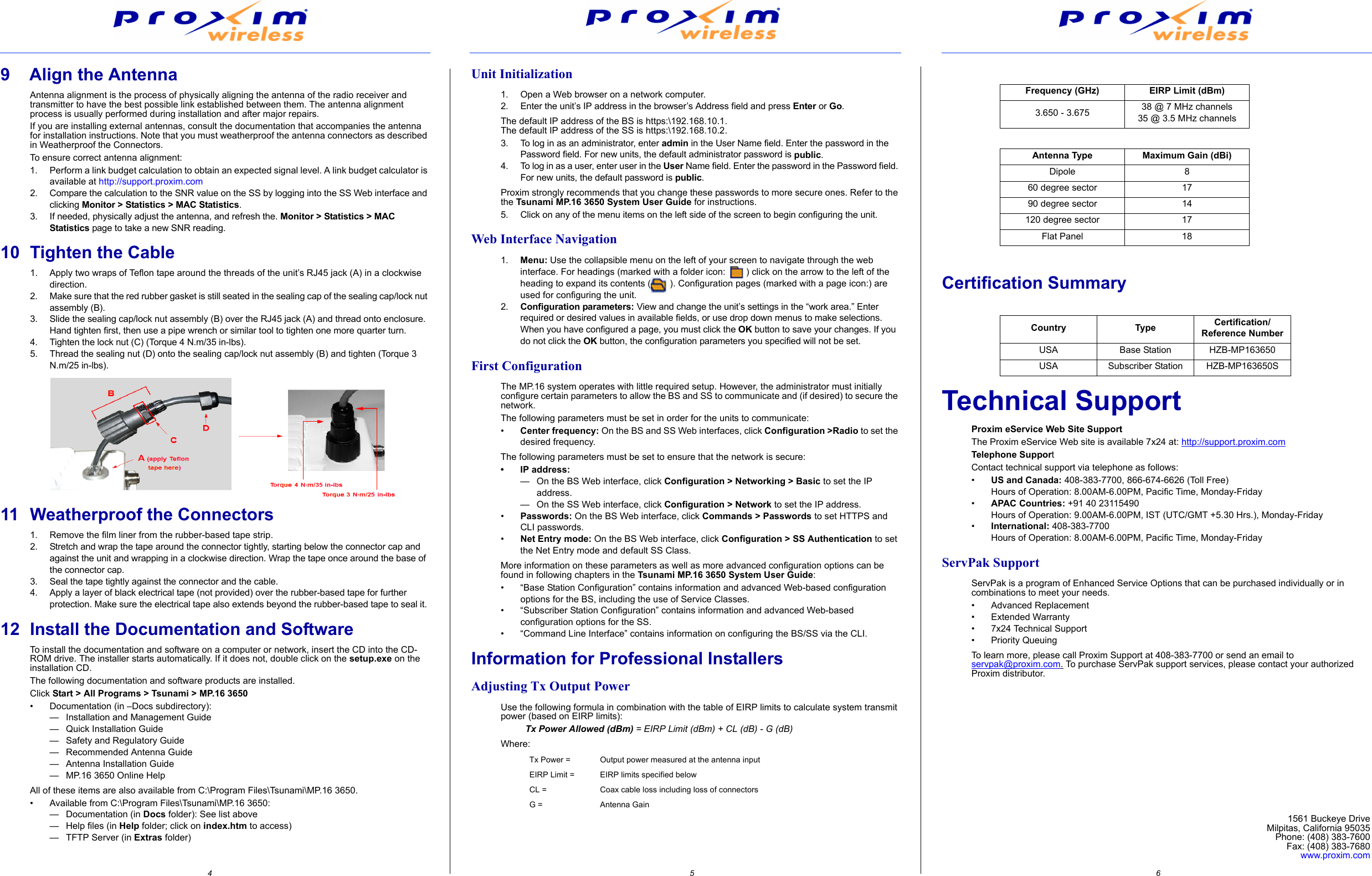                                                                                4                                                                                                                                                                                                                     5                                                                                                                                                                                                              6                                       9    Align the AntennaAntenna alignment is the process of physically aligning the antenna of the radio receiver and transmitter to have the best possible link established between them. The antenna alignment process is usually performed during installation and after major repairs.If you are installing external antennas, consult the documentation that accompanies the antenna for installation instructions. Note that you must weatherproof the antenna connectors as described in Weatherproof the Connectors.To ensure correct antenna alignment:1. Perform a link budget calculation to obtain an expected signal level. A link budget calculator is available at http://support.proxim.com2. Compare the calculation to the SNR value on the SS by logging into the SS Web interface and clicking Monitor &gt; Statistics &gt; MAC Statistics.3. If needed, physically adjust the antenna, and refresh the. Monitor &gt; Statistics &gt; MAC Statistics page to take a new SNR reading.10 Tighten the Cable1. Apply two wraps of Teflon tape around the threads of the unit’s RJ45 jack (A) in a clockwise direction.2. Make sure that the red rubber gasket is still seated in the sealing cap of the sealing cap/lock nut assembly (B).3. Slide the sealing cap/lock nut assembly (B) over the RJ45 jack (A) and thread onto enclosure. Hand tighten first, then use a pipe wrench or similar tool to tighten one more quarter turn.4. Tighten the lock nut (C) (Torque 4 N.m/35 in-lbs).5. Thread the sealing nut (D) onto the sealing cap/lock nut assembly (B) and tighten (Torque 3 N.m/25 in-lbs).11 Weatherproof the Connectors1. Remove the film liner from the rubber-based tape strip.2. Stretch and wrap the tape around the connector tightly, starting below the connector cap and against the unit and wrapping in a clockwise direction. Wrap the tape once around the base of the connector cap.3. Seal the tape tightly against the connector and the cable.4. Apply a layer of black electrical tape (not provided) over the rubber-based tape for further protection. Make sure the electrical tape also extends beyond the rubber-based tape to seal it.12 Install the Documentation and SoftwareTo install the documentation and software on a computer or network, insert the CD into the CD-ROM drive. The installer starts automatically. If it does not, double click on the setup.exe on the installation CD.The following documentation and software products are installed.Click Start &gt; All Programs &gt; Tsunami &gt; MP.16 3650• Documentation (in –Docs subdirectory):— Installation and Management Guide— Quick Installation Guide— Safety and Regulatory Guide— Recommended Antenna Guide— Antenna Installation Guide— MP.16 3650 Online HelpAll of these items are also available from C:\Program Files\Tsunami\MP.16 3650.• Available from C:\Program Files\Tsunami\MP.16 3650:— Documentation (in Docs folder): See list above— Help files (in Help folder; click on index.htm to access)— TFTP Server (in Extras folder)Unit Initialization1. Open a Web browser on a network computer.2. Enter the unit’s IP address in the browser’s Address field and press Enter or Go.The default IP address of the BS is https:\192.168.10.1.The default IP address of the SS is https:\192.168.10.2.3. To log in as an administrator, enter admin in the User Name field. Enter the password in the Password field. For new units, the default administrator password is public.4. To log in as a user, enter user in the User Name field. Enter the password in the Password field. For new units, the default password is public.Proxim strongly recommends that you change these passwords to more secure ones. Refer to the the Tsunami MP.16 3650 System User Guide for instructions.5. Click on any of the menu items on the left side of the screen to begin configuring the unit.Web Interface Navigation1. Menu: Use the collapsible menu on the left of your screen to navigate through the web interface. For headings (marked with a folder icon:  ) click on the arrow to the left of the heading to expand its contents (  ). Configuration pages (marked with a page icon:) are used for configuring the unit.2.Configuration parameters: View and change the unit’s settings in the “work area.” Enter required or desired values in available fields, or use drop down menus to make selections. When you have configured a page, you must click the OK button to save your changes. If you do not click the OK button, the configuration parameters you specified will not be set.First ConfigurationThe MP.16 system operates with little required setup. However, the administrator must initially configure certain parameters to allow the BS and SS to communicate and (if desired) to secure the network.The following parameters must be set in order for the units to communicate:•Center frequency: On the BS and SS Web interfaces, click Configuration &gt;Radio to set the desired frequency.The following parameters must be set to ensure that the network is secure:• IP address:— On the BS Web interface, click Configuration &gt; Networking &gt; Basic to set the IP address.— On the SS Web interface, click Configuration &gt; Network to set the IP address.•Passwords: On the BS Web interface, click Commands &gt; Passwords to set HTTPS and CLI passwords.•Net Entry mode: On the BS Web interface, click Configuration &gt; SS Authentication to set the Net Entry mode and default SS Class.More information on these parameters as well as more advanced configuration options can be found in following chapters in the Tsunami MP.16 3650 System User Guide:• “Base Station Configuration” contains information and advanced Web-based configuration options for the BS, including the use of Service Classes.• “Subscriber Station Configuration” contains information and advanced Web-based configuration options for the SS.• “Command Line Interface” contains information on configuring the BS/SS via the CLI.Information for Professional InstallersAdjusting Tx Output PowerUse the following formula in combination with the table of EIRP limits to calculate system transmit power (based on EIRP limits):Tx Power Allowed (dBm) = EIRP Limit (dBm) + CL (dB) - G (dB)Where:Certification SummaryTechnical SupportProxim eService Web Site SupportThe Proxim eService Web site is available 7x24 at: http://support.proxim.comTelephone SupportContact technical support via telephone as follows:•US and Canada: 408-383-7700, 866-674-6626 (Toll Free)Hours of Operation: 8.00AM-6.00PM, Pacific Time, Monday-Friday•APAC Countries: +91 40 23115490Hours of Operation: 9.00AM-6.00PM, IST (UTC/GMT +5.30 Hrs.), Monday-Friday•International: 408-383-7700Hours of Operation: 8.00AM-6.00PM, Pacific Time, Monday-FridayServPak SupportServPak is a program of Enhanced Service Options that can be purchased individually or in combinations to meet your needs.• Advanced Replacement• Extended Warranty• 7x24 Technical Support• Priority QueuingTo learn more, please call Proxim Support at 408-383-7700 or send an email to servpak@proxim.com. To purchase ServPak support services, please contact your authorized Proxim distributor.Tx Power = Output power measured at the antenna inputEIRP Limit = EIRP limits specified belowCL = Coax cable loss including loss of connectorsG =  Antenna GainFrequency (GHz) EIRP Limit (dBm)3.650 - 3.675 38 @ 7 MHz channels35 @ 3.5 MHz channelsAntenna Type Maximum Gain (dBi)Dipole 860 degree sector 1790 degree sector 14120 degree sector 17Flat Panel 18Country Type Certification/Reference NumberUSA Base Station HZB-MP163650USA Subscriber Station HZB-MP163650S1561 Buckeye DriveMilpitas, California 95035Phone: (408) 383-7600Fax: (408) 383-7680www.proxim.com