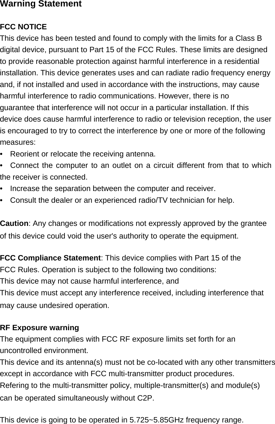   Warning Statement   FCC NOTICE  This device has been tested and found to comply with the limits for a Class B digital device, pursuant to Part 15 of the FCC Rules. These limits are designed to provide reasonable protection against harmful interference in a residential installation. This device generates uses and can radiate radio frequency energy and, if not installed and used in accordance with the instructions, may cause harmful interference to radio communications. However, there is no guarantee that interference will not occur in a particular installation. If this device does cause harmful interference to radio or television reception, the user is encouraged to try to correct the interference by one or more of the following measures: •  Reorient or relocate the receiving antenna.   •  Connect the computer to an outlet on a circuit different from that to which the receiver is connected.  •  Increase the separation between the computer and receiver.   •  Consult the dealer or an experienced radio/TV technician for help.    Caution: Any changes or modifications not expressly approved by the grantee of this device could void the user&apos;s authority to operate the equipment.  FCC Compliance Statement: This device complies with Part 15 of the FCC Rules. Operation is subject to the following two conditions:  This device may not cause harmful interference, and  This device must accept any interference received, including interference that may cause undesired operation.  RF Exposure warning  The equipment complies with FCC RF exposure limits set forth for an uncontrolled environment. This device and its antenna(s) must not be co-located with any other transmitters except in accordance with FCC multi-transmitter product procedures. Refering to the multi-transmitter policy, multiple-transmitter(s) and module(s) can be operated simultaneously without C2P.  This device is going to be operated in 5.725~5.85GHz frequency range. 