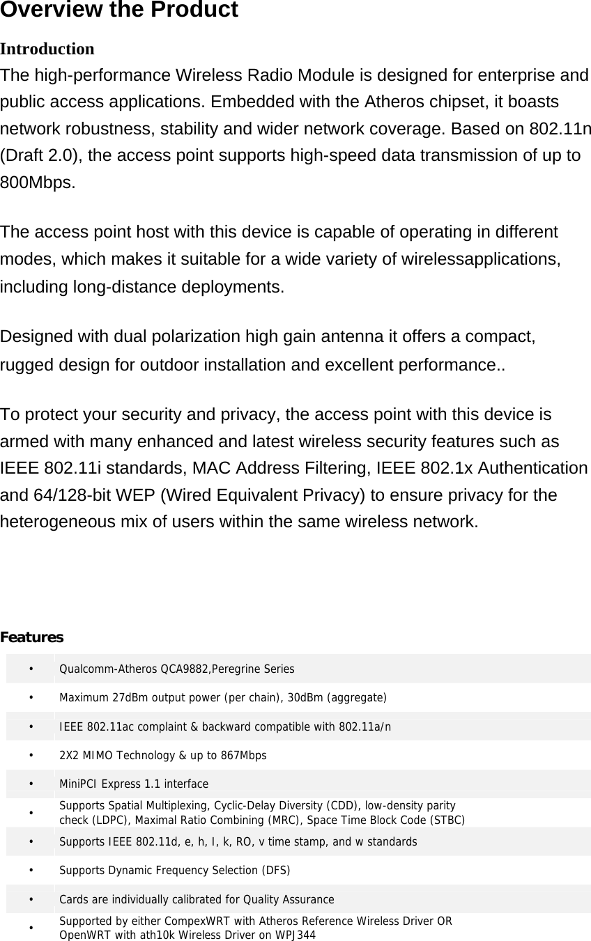  Overview the Product  Introduction  The high-performance Wireless Radio Module is designed for enterprise and public access applications. Embedded with the Atheros chipset, it boasts network robustness, stability and wider network coverage. Based on 802.11n (Draft 2.0), the access point supports high-speed data transmission of up to 800Mbps.  The access point host with this device is capable of operating in different modes, which makes it suitable for a wide variety of wirelessapplications, including long-distance deployments.  Designed with dual polarization high gain antenna it offers a compact, rugged design for outdoor installation and excellent performance..  To protect your security and privacy, the access point with this device is armed with many enhanced and latest wireless security features such as IEEE 802.11i standards, MAC Address Filtering, IEEE 802.1x Authentication and 64/128-bit WEP (Wired Equivalent Privacy) to ensure privacy for the heterogeneous mix of users within the same wireless network.      Features    •   Qualcomm-Atheros QCA9882,Peregrine Series •    Maximum 27dBm output power (per chain), 30dBm (aggregate) •   IEEE 802.11ac complaint &amp; backward compatible with 802.11a/n •   2X2 MIMO Technology &amp; up to 867Mbps •   MiniPCI Express 1.1 interface •   Supports Spatial Multiplexing, Cyclic-Delay Diversity (CDD), low-density parity   check (LDPC), Maximal Ratio Combining (MRC), Space Time Block Code (STBC) •   Supports IEEE 802.11d, e, h, I, k, RO, v time stamp, and w standards •   Supports Dynamic Frequency Selection (DFS) •   Cards are individually calibrated for Quality Assurance •   Supported by either CompexWRT with Atheros Reference Wireless Driver OR   OpenWRT with ath10k Wireless Driver on WPJ344 