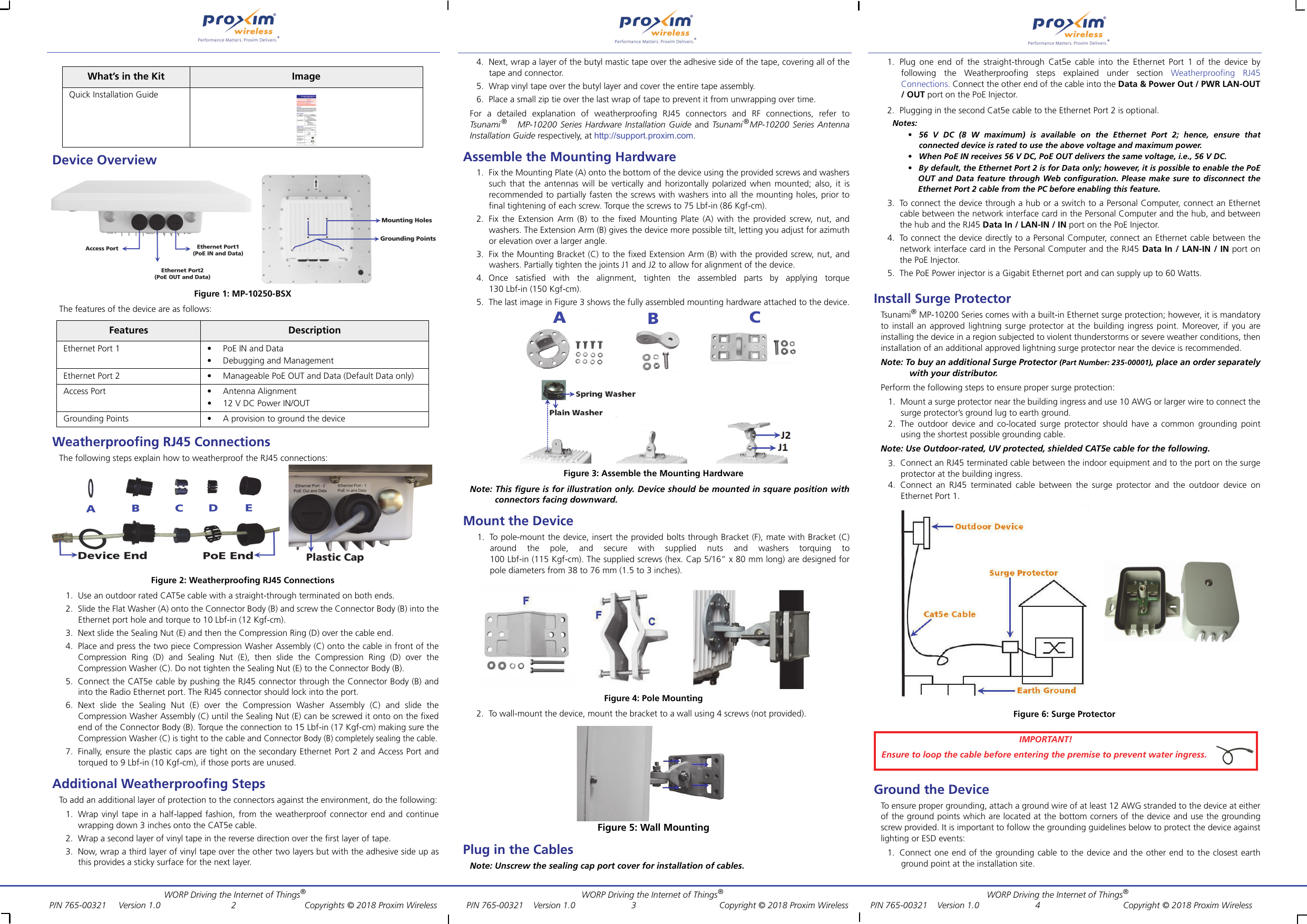 WORP Driving the Internet of Things®          WORP Driving the Internet of Things®         WORP Driving the Internet of Things® P/N 765-00321     Version 1.0           2        Copyrights © 2018 Proxim Wireless        P/N 765-00321    Version 1.0      3       Copyright © 2018 Proxim Wireless         P/N 765-00321    Version 1.0    4     Copyright © 2018 Proxim WirelessDevice OverviewFigure 1: MP-10250-BSXThe features of the device are as follows:Weatherproofing RJ45 ConnectionsThe following steps explain how to weatherproof the RJ45 connections:Figure 2: Weatherproofing RJ45 Connections1. Use an outdoor rated CAT5e cable with a straight-through terminated on both ends.2. Slide the Flat Washer (A) onto the Connector Body (B) and screw the Connector Body (B) into theEthernet port hole and torque to 10 Lbf-in (12 Kgf-cm).3. Next slide the Sealing Nut (E) and then the Compression Ring (D) over the cable end.4. Place and press the two piece Compression Washer Assembly (C) onto the cable in front of theCompression Ring (D) and Sealing Nut (E), then slide the Compression Ring (D) over theCompression Washer (C). Do not tighten the Sealing Nut (E) to the Connector Body (B).5. Connect the CAT5e cable by pushing the RJ45 connector through the Connector Body (B) andinto the Radio Ethernet port. The RJ45 connector should lock into the port.6.  Next slide the Sealing Nut (E) over the Compression Washer Assembly (C) and slide theCompression Washer Assembly (C) until the Sealing Nut (E) can be screwed it onto on the fixedend of the Connector Body (B). Torque the connection to 15 Lbf-in (17 Kgf-cm) making sure theCompression Washer (C) is tight to the cable and Connector Body (B) completely sealing the cable.7. Finally, ensure the plastic caps are tight on the secondary Ethernet Port 2 and Access Port andtorqued to 9 Lbf-in (10 Kgf-cm), if those ports are unused.Additional Weatherproofing StepsTo add an additional layer of protection to the connectors against the environment, do the following:1. Wrap vinyl tape in a half-lapped fashion, from the weatherproof connector end and continuewrapping down 3 inches onto the CAT5e cable.2. Wrap a second layer of vinyl tape in the reverse direction over the first layer of tape.3. Now, wrap a third layer of vinyl tape over the other two layers but with the adhesive side up asthis provides a sticky surface for the next layer.4. Next, wrap a layer of the butyl mastic tape over the adhesive side of the tape, covering all of thetape and connector.5. Wrap vinyl tape over the butyl layer and cover the entire tape assembly.6. Place a small zip tie over the last wrap of tape to prevent it from unwrapping over time.For a detailed explanation of weatherproofing RJ45 connectors and RF connections, refer toTsunami ®   MP-10200 Series Hardware Installation Guide and Tsunami ®MP-10200 Series AntennaInstallation Guide respectively, at http://support.proxim.com. Assemble the Mounting Hardware1. Fix the Mounting Plate (A) onto the bottom of the device using the provided screws and washerssuch that the antennas will be vertically and horizontally polarized when mounted; also, it isrecommended to partially fasten the screws with washers into all the mounting holes, prior tofinal tightening of each screw. Torque the screws to 75 Lbf-in (86 Kgf-cm).2. Fix the Extension Arm (B) to the fixed Mounting Plate (A) with the provided screw, nut, andwashers. The Extension Arm (B) gives the device more possible tilt, letting you adjust for azimuthor elevation over a larger angle.3. Fix the Mounting Bracket (C) to the fixed Extension Arm (B) with the provided screw, nut, andwashers. Partially tighten the joints J1 and J2 to allow for alignment of the device.4.  Once satisfied with the alignment, tighten the assembled parts by applying torque130 Lbf-in (150 Kgf-cm).5. The last image in Figure 3 shows the fully assembled mounting hardware attached to the device.Figure 3: Assemble the Mounting HardwareNote: This figure is for illustration only. Device should be mounted in square position withconnectors facing downward. Mount the Device1. To pole-mount the device, insert the provided bolts through Bracket (F), mate with Bracket (C)around the pole, and secure with supplied nuts and washers torquing to100 Lbf-in (115 Kgf-cm). The supplied screws (hex. Cap 5/16” x 80 mm long) are designed forpole diameters from 38 to 76 mm (1.5 to 3 inches).Figure 4: Pole Mounting2. To wall-mount the device, mount the bracket to a wall using 4 screws (not provided).Figure 5: Wall MountingPlug in the CablesNote: Unscrew the sealing cap port cover for installation of cables.1. Plug one end of the straight-through Cat5e cable into the Ethernet Port 1 of the device byfollowing the Weatherproofing steps explained under section Weatherproofing RJ45Connections. Connect the other end of the cable into the Data &amp; Power Out / PWR LAN-OUT/ OUT port on the PoE Injector.2. Plugging in the second Cat5e cable to the Ethernet Port 2 is optional.Notes: •  56 V DC (8 W maximum) is available on the Ethernet Port 2; hence, ensure thatconnected device is rated to use the above voltage and maximum power.• When PoE IN receives 56 V DC, PoE OUT delivers the same voltage, i.e., 56 V DC.• By default, the Ethernet Port 2 is for Data only; however, it is possible to enable the PoEOUT and Data feature through Web configuration. Please make sure to disconnect theEthernet Port 2 cable from the PC before enabling this feature.3. To connect the device through a hub or a switch to a Personal Computer, connect an Ethernetcable between the network interface card in the Personal Computer and the hub, and betweenthe hub and the RJ45 Data In / LAN-IN / IN port on the PoE Injector.4. To connect the device directly to a Personal Computer, connect an Ethernet cable between thenetwork interface card in the Personal Computer and the RJ45 Data In / LAN-IN / IN port onthe PoE Injector.5. The PoE Power injector is a Gigabit Ethernet port and can supply up to 60 Watts.Install Surge ProtectorTsu na mi ® MP-10200 Series comes with a built-in Ethernet surge protection; however, it is mandatoryto install an approved lightning surge protector at the building ingress point. Moreover, if you areinstalling the device in a region subjected to violent thunderstorms or severe weather conditions, theninstallation of an additional approved lightning surge protector near the device is recommended.Note: To buy an additional Surge Protector (Part Number: 235-00001), place an order separatelywith your distributor.Perform the following steps to ensure proper surge protection:1. Mount a surge protector near the building ingress and use 10 AWG or larger wire to connect thesurge protector’s ground lug to earth ground.2. The outdoor device and co-located surge protector should have a common grounding pointusing the shortest possible grounding cable.Note: Use Outdoor-rated, UV protected, shielded CAT5e cable for the following.3. Connect an RJ45 terminated cable between the indoor equipment and to the port on the surgeprotector at the building ingress.4. Connect an RJ45 terminated cable between the surge protector and the outdoor device onEthernet Port 1.Figure 6: Surge ProtectorGround the DeviceTo ensure proper grounding, attach a ground wire of at least 12 AWG stranded to the device at eitherof the ground points which are located at the bottom corners of the device and use the groundingscrew provided. It is important to follow the grounding guidelines below to protect the device againstlighting or ESD events:1. Connect one end of the grounding cable to the device and the other end to the closest earthground point at the installation site.What’s in the Kit ImageQuick Installation GuideFeatures DescriptionEthernet Port 1 • PoE IN and Data• Debugging and ManagementEthernet Port 2 • Manageable PoE OUT and Data (Default Data only)Access Port • Antenna Alignment• 12 V DC Power IN/OUTGrounding Points • A provision to ground the deviceIMPORTANT!Ensure to loop the cable before entering the premise to prevent water ingress.