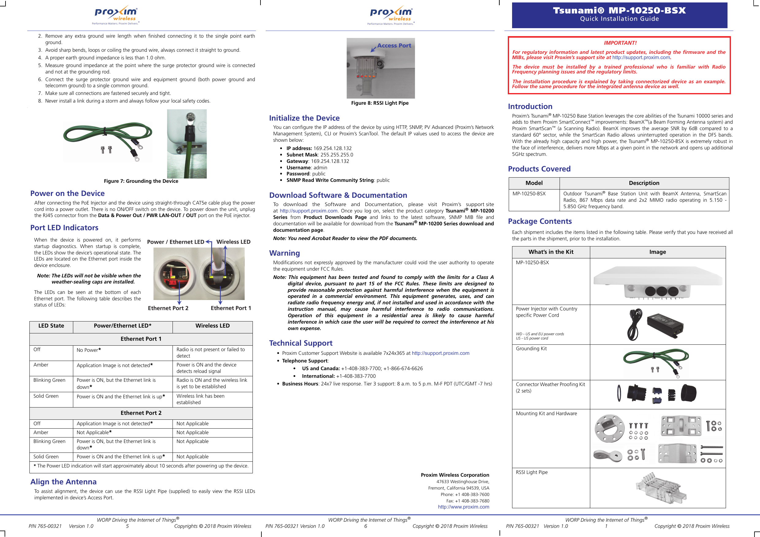 WORP Driving the Internet of Things®   WORP Driving the Internet of Things®           WORP Driving the Internet of Things® P/N 765-00321     Version 1.0           5            Copyrights © 2018 Proxim Wireless          P/N 765-00321 Version 1.0             6            Copyright © 2018 Proxim Wireless             P/N 765-00321   Version 1.0      1 Copyright © 2018 Proxim WirelessProxim Wireless Corporation47633 Westinghouse Drive,Fremont, California 94539, USAPhone: +1 408-383-7600 Fax: +1 408-383-7680http://www.proxim.comTsunami® MP-10250-BSX Quick Installation Guide2. Remove any extra ground wire length when finished connecting it to the single point earthground.3. Avoid sharp bends, loops or coiling the ground wire, always connect it straight to ground.4. A proper earth ground impedance is less than 1.0 ohm.5. Measure ground impedance at the point where the surge protector ground wire is connectedand not at the grounding rod.6. Connect the surge protector ground wire and equipment ground (both power ground andtelecomm ground) to a single common ground.7. Make sure all connections are fastened securely and tight.8. Never install a link during a storm and always follow your local safety codes..Figure 7: Grounding the DevicePower on the DeviceAfter connecting the PoE Injector and the device using straight-through CAT5e cable plug the powercord into a power outlet. There is no ON/OFF switch on the device. To power down the unit, unplugthe RJ45 connector from the Data &amp; Power Out / PWR LAN-OUT / OUT port on the PoE injector.Port LED IndicatorsAlign the AntennaTo assist alignment, the device can use the RSSI Light Pipe (supplied) to easily view the RSSI LEDsimplemented in device’s Access Port.Figure 8: RSSI Light PipeInitialize the DeviceYou can configure the IP address of the device by using HTTP, SNMP, PV Advanced (Proxim’s NetworkManagement System), CLI or Proxim’s ScanTool. The default IP values used to access the device areshown below:• IP address: 169.254.128.132•Subnet Mask: 255.255.255.0•Gateway: 169.254.128.132•Username: admin•Password: public•SNMP Read Write Community String: publicDownload Software &amp; DocumentationTo   download   the   Software   and   Documentation,   please   visit   Proxim’s   support siteat http://support.proxim.com. Once you log on, select the product category Tsun am i® MP-10200Series from Product Downloads Page and links to the latest software, SNMP MIB file anddocumentation will be available for download from the Tsu na m i® MP-10200 Series download anddocumentation page.Note: You need Acrobat Reader to view the PDF documents.Warning Modifications not expressly approved by the manufacturer could void the user authority to operatethe equipment under FCC Rules.Note: This equipment has been tested and found to comply with the limits for a Class Adigital device, pursuant to part 15 of the FCC Rules. These limits are designed toprovide reasonable protection against harmful interference when the equipment isoperated in a commercial environment. This equipment generates, uses, and canradiate radio frequency energy and, if not installed and used in accordance with theinstruction manual, may cause harmful interference to radio communications.Operation of this equipment in a residential area is likely to cause harmfulinterference in which case the user will be required to correct the interference at hisown expense.Technical Support• Proxim Customer Support Website is available 7x24x365 at http://support.proxim.com•Telephone Support:•US and Canada: +1-408-383-7700; +1-866-674-6626•International: +1-408-383-7700•Business Hours: 24x7 live response. Tier 3 support: 8 a.m. to 5 p.m. M-F PDT (UTC/GMT -7 hrs)IntroductionProxim’s Tsunami® MP-10250 Base Station leverages the core abilities of the Tsunami 10000 series andadds to them Proxim SmartConnect™ improvements: BeamX™(a Beam Forming Antenna system) andProxim SmartScan™ (a Scanning Radio). BeamX improves the average SNR by 6dB compared to astandard 60° sector, while the SmartScan Radio allows uninterrupted operation in the DFS bands.With the already high capacity and high power, the Tsunami® MP-10250-BSX is extremely robust inthe face of interference, delivers more Mbps at a given point in the network and opens up additional5GHz spectrum.Products CoveredPackage ContentsEach shipment includes the items listed in the following table. Please verify that you have received allthe parts in the shipment, prior to the installation.LED State Power/Ethernet LED* Wireless LEDEthernet Port 1Off No Power*Radio is not present or failed to detectAmber Application Image is not detected*Power is ON and the device detects reload signal Blinking Green Power is ON, but the Ethernet link is down*Radio is ON and the wireless link is yet to be established Solid Green Power is ON and the Ethernet link is up*Wireless link has been established Ethernet Port 2Off Application Image is not detected*Not ApplicableAmber Not Applicable*Not ApplicableBlinking Green Power is ON, but the Ethernet link is down*Not ApplicableSolid Green Power is ON and the Ethernet link is up*Not Applicable* The Power LED indication will start approximately about 10 seconds after powering up the device.When the device is powered on, it performsstartup diagnostics. When startup is complete,the LEDs show the device’s operational state. TheLEDs are located on the Ethernet port inside thedevice enclosure. Note: The LEDs will not be visible when theweather-sealing caps are installed.The LEDs can be seen at the bottom of eachEthernet port. The following table describes thestatus of LEDs:Model DescriptionMP-10250-BSX Outdoor Tsunami® Base Station Unit with BeamX Antenna, SmartScan Radio, 867 Mbps data rate and 2x2 MIMO radio operating in 5.150 - 5.850 GHz frequency band.What’s in the Kit ImageMP-10250-BSXPower Injector with Countryspecific Power CordWD - US and EU power cordsUS - US power cordGrounding KitConnector Weather Proofing Kit (2 sets)Mounting Kit and HardwareRSSI Light PipeIMPORTANT!For regulatory information and latest product updates, including the firmware and theMIBs, please visit Proxim’s support site at http://support.proxim.com.The device must be installed by a trained professional who is familiar with RadioFrequency planning issues and the regulatory limits.The installation procedure is explained by taking connectorized device as an example.Follow the same procedure for the integrated antenna device as well.