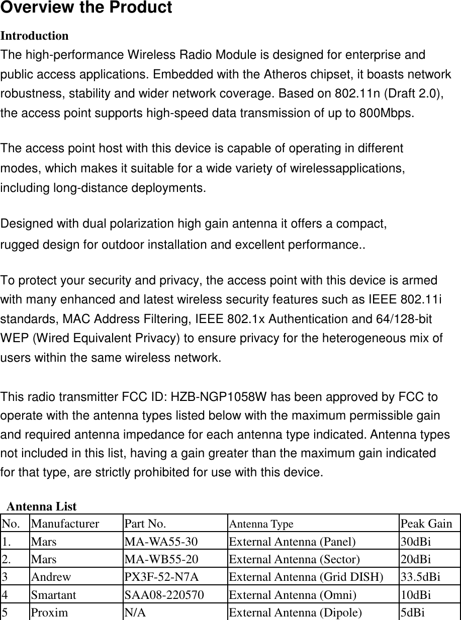  Overview the Product  Introduction  The high-performance Wireless Radio Module is designed for enterprise and public access applications. Embedded with the Atheros chipset, it boasts network robustness, stability and wider network coverage. Based on 802.11n (Draft 2.0), the access point supports high-speed data transmission of up to 800Mbps.  The access point host with this device is capable of operating in different modes, which makes it suitable for a wide variety of wirelessapplications, including long-distance deployments.  Designed with dual polarization high gain antenna it offers a compact, rugged design for outdoor installation and excellent performance..  To protect your security and privacy, the access point with this device is armed with many enhanced and latest wireless security features such as IEEE 802.11i standards, MAC Address Filtering, IEEE 802.1x Authentication and 64/128-bit WEP (Wired Equivalent Privacy) to ensure privacy for the heterogeneous mix of users within the same wireless network.  This radio transmitter FCC ID: HZB-NGP1058W has been approved by FCC to operate with the antenna types listed below with the maximum permissible gain and required antenna impedance for each antenna type indicated. Antenna types not included in this list, having a gain greater than the maximum gain indicated for that type, are strictly prohibited for use with this device.  Antenna List No. Manufacturer Part No. Antenna Type Peak Gain 1. Mars MA-WA55-30 External Antenna (Panel)  30dBi 2. Mars MA-WB55-20 External Antenna (Sector) 20dBi  3 Andrew PX3F-52-N7A External Antenna (Grid DISH)  33.5dBi  4 Smartant SAA08-220570 External Antenna (Omni)  10dBi  5 Proxim N/A External Antenna (Dipole)  5dBi    