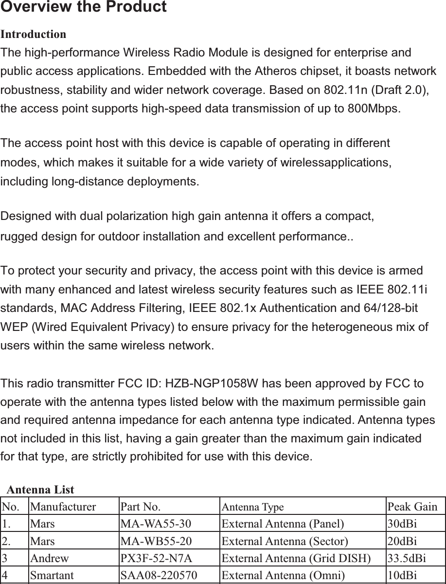Overview the ProductIntroductionThe high-performance Wireless Radio Module is designed for enterprise and public access applications. Embedded with the Atheros chipset, it boasts network robustness, stability and wider network coverage. Based on 802.11n (Draft 2.0), the access point supports high-speed data transmission of up to 800Mbps.The access point host with this device is capable of operating in different modes, which makes it suitable for a wide variety of wirelessapplications, including long-distance deployments.Designed with dual polarization high gain antenna it offers a compact, rugged design for outdoor installation and excellent performance..To protect your security and privacy, the access point with this device is armed with many enhanced and latest wireless security features such as IEEE 802.11i standards, MAC Address Filtering, IEEE 802.1x Authentication and 64/128-bit WEP (Wired Equivalent Privacy) to ensure privacy for the heterogeneous mix of users within the same wireless network.This radio transmitter FCC ID: HZB-NGP1058W has been approved by FCC to operate with the antenna types listed below with the maximum permissible gain and required antenna impedance for each antenna type indicated. Antenna types not included in this list, having a gain greater than the maximum gain indicated for that type, are strictly prohibited for use with this device. Antenna ListNo.ManufacturerPart No.Antenna Type Peak Gain1.MarsMA-WA55-30External Antenna (Panel) 30dBi2.MarsMA-WB55-20External Antenna (Sector)20dBi 3AndrewPX3F-52-N7AExternal Antenna (Grid DISH) 33.5dBi 4SmartantSAA08-220570External Antenna (Omni) 10dBi 5ProximN/AExternal Antenna (Dipole) 5dBi 