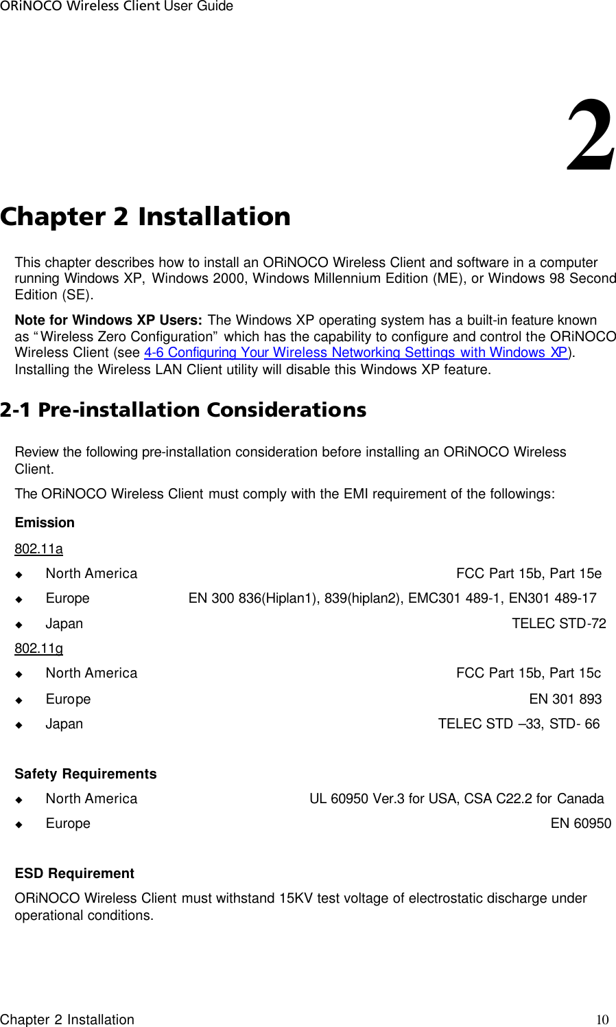 ORiNOCO Wireless Client User Guide Chapter 2 Installation     10                                                                                                        2          Chapter 2 Installation This chapter describes how to install an ORiNOCO Wireless Client and software in a computer running Windows XP, Windows 2000, Windows Millennium Edition (ME), or Windows 98 Second Edition (SE).  Note for Windows XP Users: The Windows XP operating system has a built-in feature known as “Wireless Zero Configuration” which has the capability to configure and control the ORiNOCO Wireless Client (see 4-6 Configuring Your Wireless Networking Settings with Windows XP). Installing the Wireless LAN Client utility will disable this Windows XP feature.  2-1 Pre-installation Considerations Review the following pre-installation consideration before installing an ORiNOCO Wireless Client. The ORiNOCO Wireless Client must comply with the EMI requirement of the followings: Emission 802.11a   u North America              FCC Part 15b, Part 15e u Europe                       EN 300 836(Hiplan1), 839(hiplan2), EMC301 489-1, EN301 489-17 u Japan                            TELEC STD-72 802.11g    u North America              FCC Part 15b, Part 15c u Europe            EN 301 893 u Japan                      TELEC STD –33, STD- 66  Safety Requirements u North America    UL 60950 Ver.3 for USA, CSA C22.2 for Canada u Europe          EN 60950  ESD Requirement ORiNOCO Wireless Client must withstand 15KV test voltage of electrostatic discharge under operational conditions. 