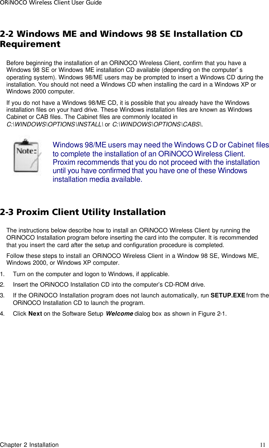 ORiNOCO Wireless Client User Guide Chapter 2 Installation     11                                     2-2 Windows ME and Windows 98 SE Installation CD Requirement Before beginning the installation of an ORiNOCO Wireless Client, confirm that you have a Windows 98 SE or Windows ME installation CD available (depending on the computer’s operating system). Windows 98/ME users may be prompted to insert a Windows CD during the installation. You should not need a Windows CD when installing the card in a Windows XP or Windows 2000 computer.  If you do not have a Windows 98/ME CD, it is possible that you already have the Windows installation files on your hard drive. These Windows installation files are known as Windows Cabinet or CAB files. The Cabinet files are commonly located in C:\WINDOWS\OPTIONS\INSTALL\ or C:\WINDOWS\OPTIONS\CABS\.    Windows 98/ME users may need the Windows CD or Cabinet files to complete the installation of an ORiNOCO Wireless Client. Proxim recommends that you do not proceed with the installation until you have confirmed that you have one of these Windows installation media available.  2-3 Proxim Client Utility Installation  The instructions below describe how to install an ORiNOCO Wireless Client by running the ORiNOCO Installation program before inserting the card into the computer. It is recommended that you insert the card after the setup and configuration procedure is completed.  Follow these steps to install an ORiNOCO Wireless Client in a Window 98 SE, Windows ME, Windows 2000, or Windows XP computer.  1. Turn on the computer and logon to Windows, if applicable.  2. Insert the ORiNOCO Installation CD into the computer’s CD-ROM drive.  3. If the ORiNOCO Installation program does not launch automatically, run SETUP.EXE from the ORiNOCO Installation CD to launch the program.  4. Click Next on the Software Setup Welcome dialog box as shown in Figure 2-1.  