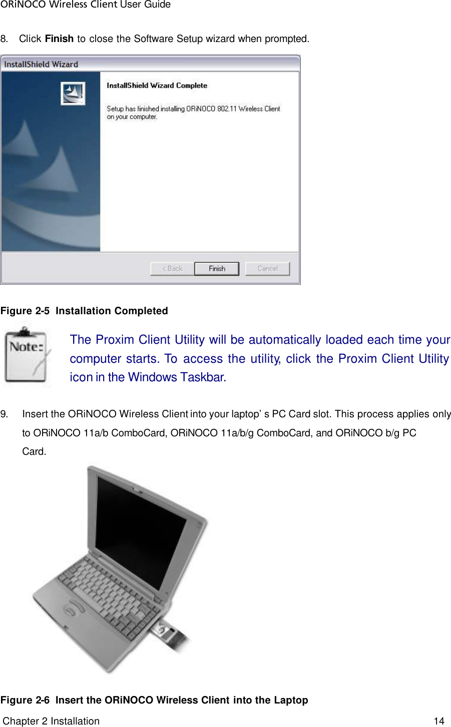 ORiNOCO Wireless Client User Guide  Chapter 2 Installation     14     8. Click Finish to close the Software Setup wizard when prompted.  Figure 2-5  Installation Completed The Proxim Client Utility will be automatically loaded each time your computer starts. To  access the utility, click the Proxim Client Utility icon in the Windows Taskbar.   9. Insert the ORiNOCO Wireless Client into your laptop’s PC Card slot. This process applies only to ORiNOCO 11a/b ComboCard, ORiNOCO 11a/b/g ComboCard, and ORiNOCO b/g PC Card.   Figure 2-6  Insert the ORiNOCO Wireless Client into the Laptop 