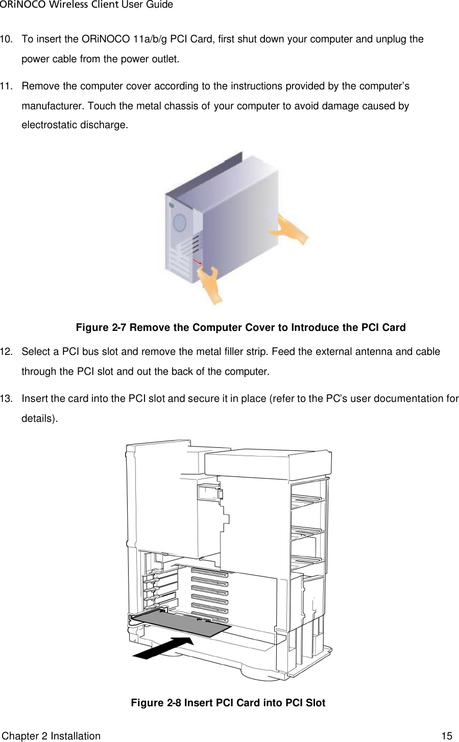 ORiNOCO Wireless Client User Guide  Chapter 2 Installation     15     10. To insert the ORiNOCO 11a/b/g PCI Card, first shut down your computer and unplug the power cable from the power outlet.  11. Remove the computer cover according to the instructions provided by the computer’s manufacturer. Touch the metal chassis of your computer to avoid damage caused by electrostatic discharge.     Figure 2-7 Remove the Computer Cover to Introduce the PCI Card 12. Select a PCI bus slot and remove the metal filler strip. Feed the external antenna and cable through the PCI slot and out the back of the computer. 13. Insert the card into the PCI slot and secure it in place (refer to the PC’s user documentation for details).   Figure 2-8 Insert PCI Card into PCI Slot  