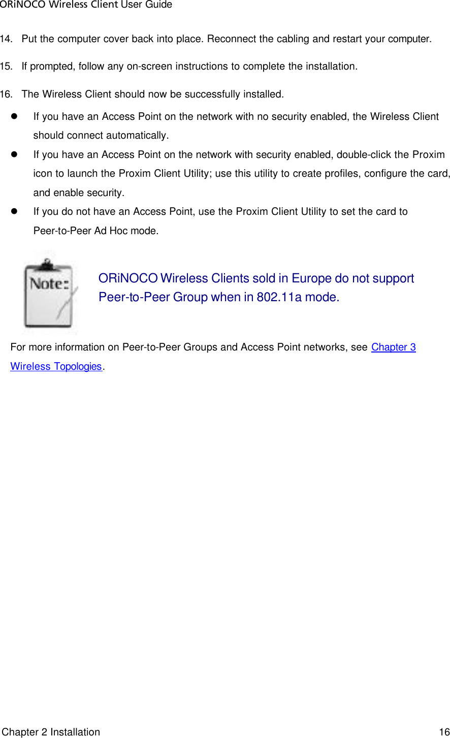 ORiNOCO Wireless Client User Guide  Chapter 2 Installation     16     14. Put the computer cover back into place. Reconnect the cabling and restart your computer. 15. If prompted, follow any on-screen instructions to complete the installation. 16. The Wireless Client should now be successfully installed. l If you have an Access Point on the network with no security enabled, the Wireless Client should connect automatically. l If you have an Access Point on the network with security enabled, double-click the Proxim icon to launch the Proxim Client Utility; use this utility to create profiles, configure the card, and enable security. l If you do not have an Access Point, use the Proxim Client Utility to set the card to Peer-to-Peer Ad Hoc mode.  ORiNOCO Wireless Clients sold in Europe do not support Peer-to-Peer Group when in 802.11a mode.  For more information on Peer-to-Peer Groups and Access Point networks, see Chapter 3 Wireless Topologies.  
