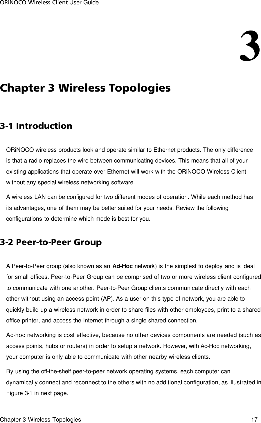 ORiNOCO Wireless Client User Guide Chapter 3 Wireless Topologies    17  3                            Chapter 3 Wireless Topologies  3-1 Introduction  ORiNOCO wireless products look and operate similar to Ethernet products. The only difference is that a radio replaces the wire between communicating devices. This means that all of your existing applications that operate over Ethernet will work with the ORiNOCO Wireless Client without any special wireless networking software.  A wireless LAN can be configured for two different modes of operation. While each method has its advantages, one of them may be better suited for your needs. Review the following configurations to determine which mode is best for you. 3-2 Peer-to-Peer Group A Peer-to-Peer group (also known as an Ad-Hoc network) is the simplest to deploy and is ideal for small offices. Peer-to-Peer Group can be comprised of two or more wireless client configured to communicate with one another. Peer-to-Peer Group clients communicate directly with each other without using an access point (AP). As a user on this type of network, you are able to quickly build up a wireless network in order to share files with other employees, print to a shared office printer, and access the Internet through a single shared connection. Ad-hoc networking is cost effective, because no other devices components are needed (such as access points, hubs or routers) in order to setup a network. However, with Ad-Hoc networking, your computer is only able to communicate with other nearby wireless clients.  By using the off-the-shelf peer-to-peer network operating systems, each computer can dynamically connect and reconnect to the others with no additional configuration, as illustrated in Figure 3-1 in next page.  