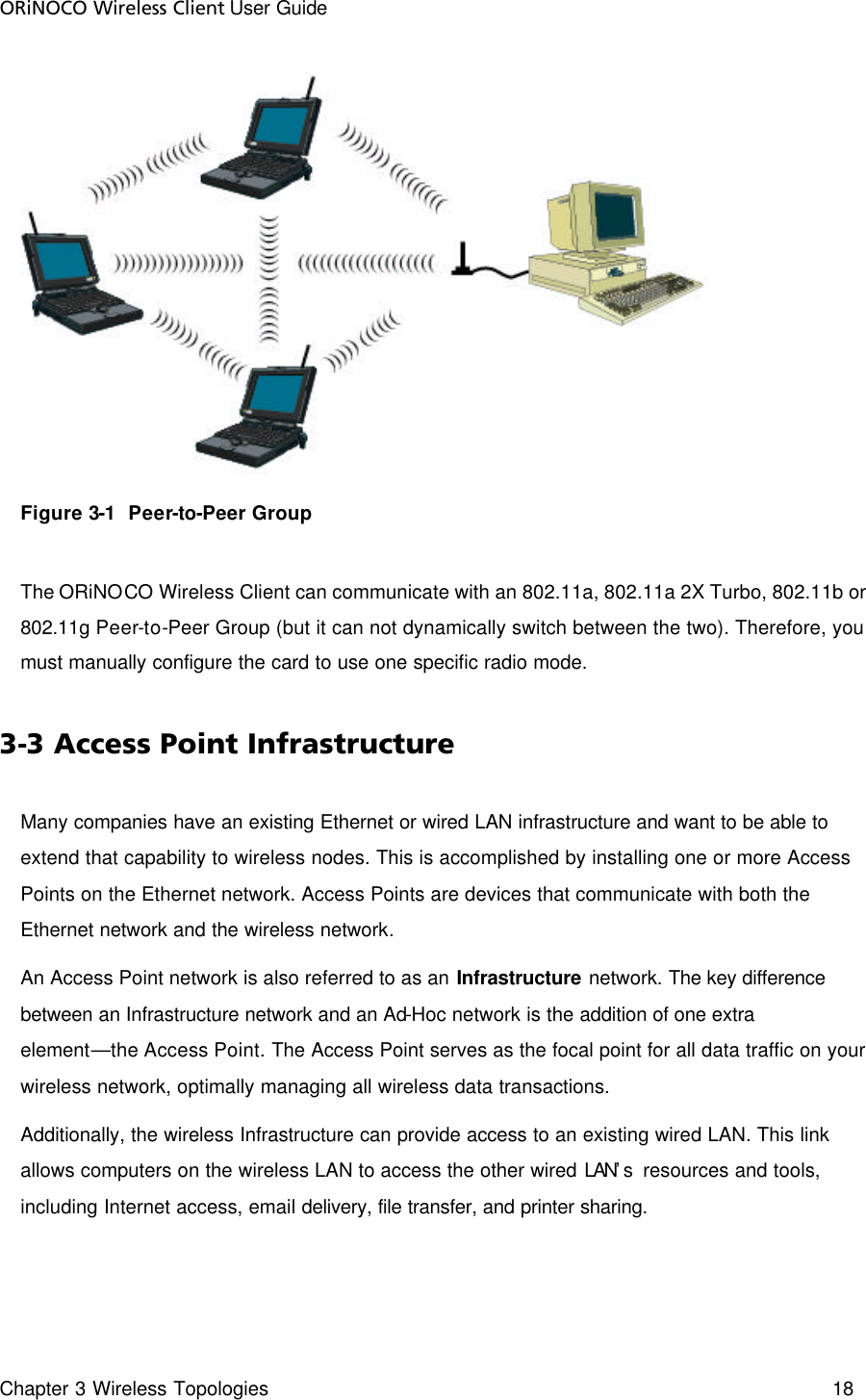 ORiNOCO Wireless Client User Guide Chapter 3 Wireless Topologies    18   Figure 3-1  Peer-to-Peer Group  The ORiNOCO Wireless Client can communicate with an 802.11a, 802.11a 2X Turbo, 802.11b or 802.11g Peer-to-Peer Group (but it can not dynamically switch between the two). Therefore, you must manually configure the card to use one specific radio mode.  3-3 Access Point Infrastructure Many companies have an existing Ethernet or wired LAN infrastructure and want to be able to extend that capability to wireless nodes. This is accomplished by installing one or more Access Points on the Ethernet network. Access Points are devices that communicate with both the Ethernet network and the wireless network.  An Access Point network is also referred to as an Infrastructure network. The key difference between an Infrastructure network and an Ad-Hoc network is the addition of one extra element—the Access Point. The Access Point serves as the focal point for all data traffic on your wireless network, optimally managing all wireless data transactions.  Additionally, the wireless Infrastructure can provide access to an existing wired LAN. This link allows computers on the wireless LAN to access the other wired LAN’s  resources and tools, including Internet access, email delivery, file transfer, and printer sharing. 