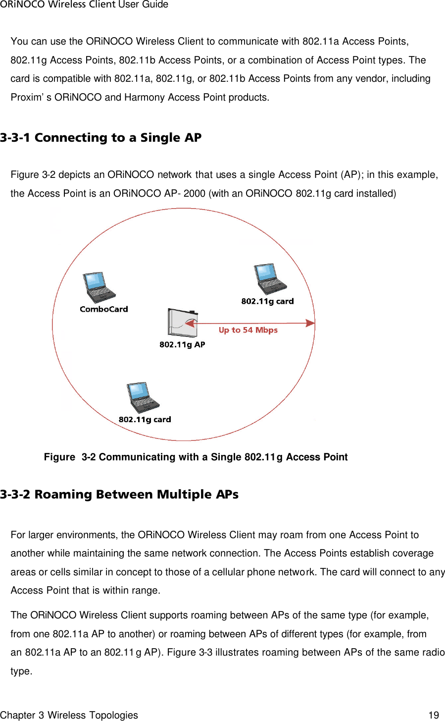 ORiNOCO Wireless Client User Guide Chapter 3 Wireless Topologies    19  You can use the ORiNOCO Wireless Client to communicate with 802.11a Access Points, 802.11g Access Points, 802.11b Access Points, or a combination of Access Point types. The card is compatible with 802.11a, 802.11g, or 802.11b Access Points from any vendor, including Proxim’s ORiNOCO and Harmony Access Point products. 3-3-1 Connecting to a Single AP Figure 3-2 depicts an ORiNOCO network that uses a single Access Point (AP); in this example, the Access Point is an ORiNOCO AP- 2000 (with an ORiNOCO 802.11g card installed)  Figure  3-2 Communicating with a Single 802.11g Access Point 3-3-2 Roaming Between Multiple APs For larger environments, the ORiNOCO Wireless Client may roam from one Access Point to another while maintaining the same network connection. The Access Points establish coverage areas or cells similar in concept to those of a cellular phone network. The card will connect to any Access Point that is within range. The ORiNOCO Wireless Client supports roaming between APs of the same type (for example, from one 802.11a AP to another) or roaming between APs of different types (for example, from an 802.11a AP to an 802.11g AP). Figure 3-3 illustrates roaming between APs of the same radio type. 