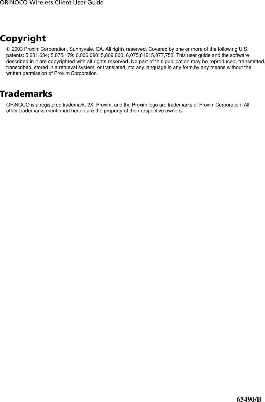 ORiNOCO Wireless Client User Guide      Copyright  2003 Proxim Corporation, Sunnyvale, CA. All rights reserved. Covered by one or more of the following U.S. patents: 5,231,634; 5,875,179; 6,006,090; 5,809,060; 6,075,812; 5,077,753. This user guide and the software described in it are copyrighted with all rights reserved. No part of this publication may be reproduced, transmitted, transcribed, stored in a retrieval system, or translated into any language in any form by any means without the written permission of Proxim Corporation. Trademarks ORiNOCO is a registered trademark, 2X, Proxim, and the Proxim logo are trademarks of Proxim Corporation. All other trademarks mentioned herein are the property of their respective owners.                                                  65490/B 