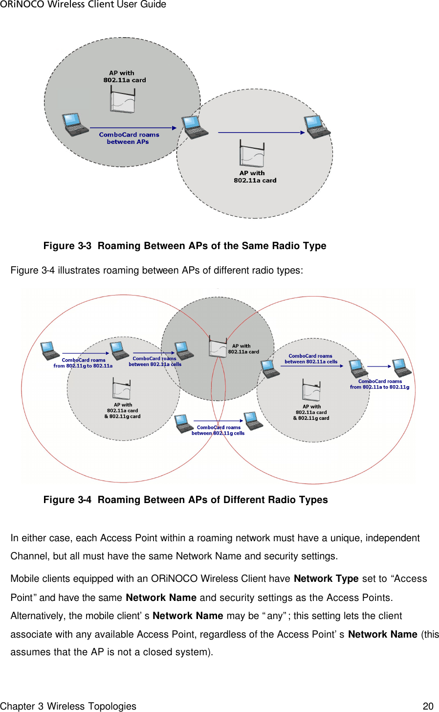 ORiNOCO Wireless Client User Guide Chapter 3 Wireless Topologies    20   Figure 3-3  Roaming Between APs of the Same Radio Type Figure 3-4 illustrates roaming between APs of different radio types:  Figure 3-4  Roaming Between APs of Different Radio Types  In either case, each Access Point within a roaming network must have a unique, independent Channel, but all must have the same Network Name and security settings. Mobile clients equipped with an ORiNOCO Wireless Client have Network Type set to “Access Point” and have the same Network Name and security settings as the Access Points. Alternatively, the mobile client’s Network Name may be “any”; this setting lets the client associate with any available Access Point, regardless of the Access Point’s Network Name (this assumes that the AP is not a closed system). 