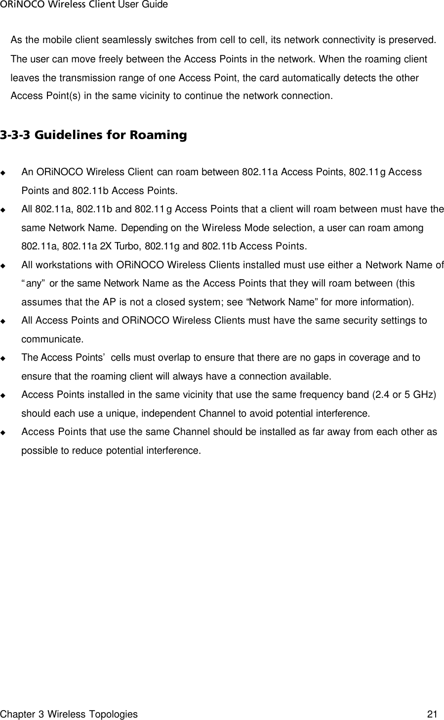 ORiNOCO Wireless Client User Guide Chapter 3 Wireless Topologies    21  As the mobile client seamlessly switches from cell to cell, its network connectivity is preserved. The user can move freely between the Access Points in the network. When the roaming client leaves the transmission range of one Access Point, the card automatically detects the other Access Point(s) in the same vicinity to continue the network connection.  3-3-3 Guidelines for Roaming u An ORiNOCO Wireless Client can roam between 802.11a Access Points, 802.11g Access Points and 802.11b Access Points. u All 802.11a, 802.11b and 802.11g Access Points that a client will roam between must have the same Network Name. Depending on the Wireless Mode selection, a user can roam among 802.11a, 802.11a 2X Turbo, 802.11g and 802.11b Access Points.  u All workstations with ORiNOCO Wireless Clients installed must use either a Network Name of “any” or the same Network Name as the Access Points that they will roam between (this assumes that the AP is not a closed system; see “Network Name” for more information). u All Access Points and ORiNOCO Wireless Clients must have the same security settings to communicate. u The Access Points’ cells must overlap to ensure that there are no gaps in coverage and to ensure that the roaming client will always have a connection available. u Access Points installed in the same vicinity that use the same frequency band (2.4 or 5 GHz) should each use a unique, independent Channel to avoid potential interference. u Access Points that use the same Channel should be installed as far away from each other as possible to reduce potential interference.