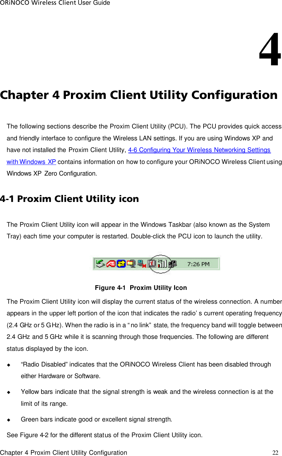 ORiNOCO Wireless Client User Guide     Chapter 4 Proxim Client Utility Configuration    22 4                                                                              Chapter 4 Proxim Client Utility Configuration The following sections describe the Proxim Client Utility (PCU). The PCU provides quick access and friendly interface to configure the Wireless LAN settings. If you are using Windows XP and have not installed the Proxim Client Utility, 4-6 Configuring Your Wireless Networking Settings with Windows XP contains information on how to configure your ORiNOCO Wireless Client using Windows XP Zero Configuration.  4-1 Proxim Client Utility icon  The Proxim Client Utility icon will appear in the Windows Taskbar (also known as the System Tray) each time your computer is restarted. Double-click the PCU icon to launch the utility.  Figure 4-1  Proxim Utility Icon The Proxim Client Utility icon will display the current status of the wireless connection. A number appears in the upper left portion of the icon that indicates the radio’s current operating frequency (2.4 GHz or 5 GHz). When the radio is in a “no link” state, the frequency band will toggle between 2.4 GHz and 5 GHz while it is scanning through those frequencies. The following are different status displayed by the icon. u “Radio Disabled” indicates that the ORiNOCO Wireless Client has been disabled through either Hardware or Software. u Yellow bars indicate that the signal strength is weak and the wireless connection is at the limit of its range. u Green bars indicate good or excellent signal strength.  See Figure 4-2 for the different status of the Proxim Client Utility icon. 