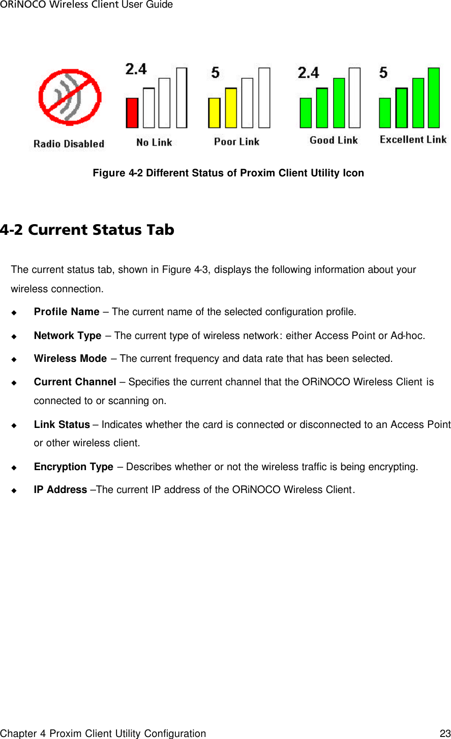 ORiNOCO Wireless Client User Guide Chapter 4 Proxim Client Utility Configuration    23    Figure 4-2 Different Status of Proxim Client Utility Icon  4-2 Current Status Tab The current status tab, shown in Figure 4-3, displays the following information about your wireless connection. u Profile Name – The current name of the selected configuration profile. u Network Type – The current type of wireless network: either Access Point or Ad-hoc. u Wireless Mode – The current frequency and data rate that has been selected. u Current Channel – Specifies the current channel that the ORiNOCO Wireless Client is connected to or scanning on. u Link Status – Indicates whether the card is connected or disconnected to an Access Point or other wireless client. u Encryption Type – Describes whether or not the wireless traffic is being encrypting. u IP Address –The current IP address of the ORiNOCO Wireless Client.  